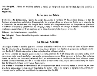 Uso litúrgico. Fiestas de Nuestra Señora y fiestas de la Iglesia. Ciclo de Navidad. Epifanía (epístola y
gradual).
Página 13.
En la paz de Cristo
Elementos de Catequesis. Canto de acción de gracias. El versículo 1.° da gracias a Dios por el don de
Cristo en el misterio de su Palabra. El versículo 2.° do gracias a Dios por el don de Cristo en el misterio de
lo Eucaristía. Se reconoce en «la liturgia de lo Palabro y la liturgia eucarístico las dO$ partes de que cons-
ta lo Misa» (Vaticano 11, Constitución de liturgia, n.o 56). El versículo 3.° subrayo el aspecto misionero de lo
celebración eucarística: el Cristo recibido en la Misa debe ser dado después al mundo.
Música. MovimientG sereno y apacible.
Uso litúrgico. Canto de acción de gracias después de la Misa.
Página 40.
La Nueva Alianza
lo Antigua Alianza es aquella que Dios selló con su Pueblo en el Sinaí. El se reveló allí como «Dios de entra-
ñas de misericordia y de piedad, lento a la ira, rico en gracias y en fidelidad, que guarda su favor o milia-
res» (Ex. 34, 6-7). El dió o su pueblo la ley grabada sobre tablas de piedra.
la Nuevo Alianza es aquella que anuncia el profeta Jeremías, 31, 31-34: Dios graba su amor y su ley en el
corazón de cada uno de sus fieles, y se revela, para cado uno, como Dios personal e íntimo. Esto Alianza
Nueva se realiza en Jesucristo (Hebreos 8, 8-12), no simplemente en el sentido de que Jesús selló una nueva
alianza con lo humanidad, sino en el sentido de que El representa en su propia persona el amor y la fideli-
dad del Dios del Antiguo y del Nuevo Testamento.
Esta alianza es renovado misteriosamente en cada celebración de fa Eucaristía, donde el sacerdote, en nom-
bre de la comunidad, vuelve a decir la palabra del Señor: «Esto es mi Sangre, lo Sangre de lo Alianza, de-
rramado por la multitud en remisión de los pecados» (Mat. 26, 28).
 