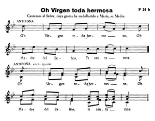 Oh Virgen toda hermosa
Cantemos al Seiior, cuya gracia ha embeBecido a María, su Madre.
P 24 b
:frANTlFONA
~
Oh Vir- gen fo - da her- mo - sa, Oh
mos.Te can fa-ñol',elelMa - are
~~~~~F~§
Se -
~ ANTlFONA "'" i9001"
~: ~-~ f r=r=m~:#TIOh Vil' - gen to - da her - mo - sa, Oh.........
ñer.d'!l Se -Ma - dr~
Vi? F F4~~~!~te can _ ta _ mos.
 
