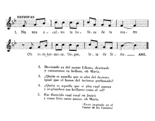 ~O>'ASg;~~~~~~J~l:J~-?J
1. No nos o - cul- tes la be - lle- Zd de tu ros - tra
~E.L~~~?3Oh to-da~l)er-mo- sa, Vir- gen I hi - la de SI - ón. __ ANT.
2. Del>ciende ya del monte Líbano, des<'ipm]p
y cantaremos tu belleza, oh María.
3. ¿ Quién es aquella que se alza del de~ierto
igual que el hum') del incienl>o perfumado?
4. ¿Quién e¡, alluella quP .,p alza cual aurora
y rp~plandece tan hrillalJ/e como el '-o1?
5. Has florecido cual rosal pn Jericó
y como lirio entre zarZdS, oh María.
(Tc'lto in"pirado en el
Cantar de los Cantares)
 