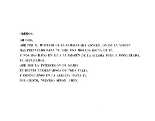 OREMOS:
OH DIOS,
QUE POR EL MISTElUO DE LA i]'l,MACULADA CONCEPClON DE LA VIRGEN
HAS PREPARADO PARA TU HIJO UN~ MORADA DIGNA DE EL,
Y NOS HAS DADO EN ELLA LA iMAGEN DE LA iGLESIA PURA E iNMACULADA,
TE SUPLICAMOS:
QUE POR LA INTERCESlON DE MARiA
TE DIGNES PRESERVARNOS DE TODA FALTA
Y CONDUCIRNOS EN LA ALEGlUA HASTA TI.
POR CRISTO, NUESTRO SEÑOR. AMEN.
 