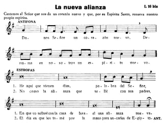 La nueva alianza L 16 bis
Cantemos al Señor que nos da un corazón nuevo y que, por su Espíritu Santo, renueva nuestro
propio espíritu.
~~NE~~:-~~-f~~
Da - no~ SC?-ñor un co - ra- zón ni1€' - vo, De -
na - mil en no - so - tro~ un es - pí - ri - tu "uC? - vo.
pa - la - bra del Se.1.
2.
HC? aquí qne vienen días,
No como la aH - anza que
~~ 23 §
se - lIé con sus
ñor,
padres,
1. En que vo se·Haré con la casa de
2. El día en que les to - mé por
Isra •
la
el una aH- anza nne- va.
mano pClra sa -carIes de E-gip - fo. ANT.
 