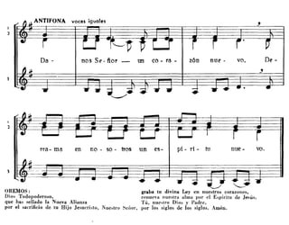 I
'}
voces iguales
Da - nos Se - ñor - un ca - ra - z6n nuE' - va. DE' -
OREMOS:
Dios Todopoderoso,
que has sellado la Nueva Alianza
por el sacrificio de tu Hijo JesucrÍi,to, Nue,tro Señor,
va.nuE'-pi - ri - tu
!-..-/
graba tu divina Ley en nuestros corazones,
renueva nuestra alma por el E,píritu de Jesús,
Tú, nue,tro Dios y Padre,
por los siglos de los siglos. Amén.
no - so - tres un E'S-enrra- ma
I
"J
3
 