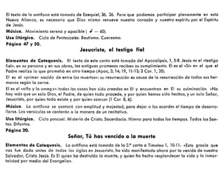 El texto de la antífona está tomado de Ezequiel, 36, 26. Para que podamos participar plenamente en esta
Nueva Alianza, es necesario que Dios mismo renueve nuestro corazón y nuestro espíritu por el Espíritu
de Jesús.
Música. Movimiento sereno y apacible ( ,J = 60).
Uso litúrgico. Ciclo de Pentecostés. Bautismo. Cuaresma.
Página 47 y 50.
Jesucristo, el testigo fiel
Elementos de Catequesis. El texto de este canto está tomado del Apocalipsis, 1,5-8. Jesús as el «testigo
fiel»: en su persona y en sus obras, las antiguas promesas reciben su cumplimiento. El es el «Sí» en el que el
Padre realiza lo que prometió en otro tiempo (Apoc, 3,14; 19, 11-13; 2 Cor. 1,20).
El es el «primer nacido de entre los muertos»: su resurrección es causa de la resurrección de todos sus her-
manos según la carne.
El es el «alfa y la omeg :l»: todas las cosas han sido creadas en El y encuentran en El su culminación. «No
hay más que un solo Dios, el Padre, de quien todo procede, y por quien hemos sido hechos, y un solo Señor,
Jesucristo, por quien todo existe y por quien somos» (l Cor 8,6).
Música. La antífona se cantará con amplitud y majestad, para dejar a los acordes el tiempo de desarro-
llarse. Los versículos se cantarán a la manera de un recitativo.
Uso litúrgico. Ciclo pascual. Misterio de Cristo. Sacerdocio. Himno para todos los tiempos. Todos los San-
tos. Difuntos.
Página 20.
Señor, Tú has vencido a la muerte
Elementos de Catequesis. La antífona está tomada de la 2.° carta a Timoteo 1, 10-11: «Esta gracia que
nos fue dada antes de todos los siglos en Jesucristo, ha sido manifestada ahora por la venida de nuestro
Salvador, Cristo Jesús. Es El quien ha destruído la muerte, y quien ha hecho resplandecer la vida y la inmor-
talidad por medio del Evangelio».
 