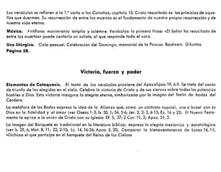 los versículos se refieren a la La carta a los Corintios, capítulo 15: Cristo resucitado es las primicias de aque-
llos que duermen. Su resurrección de entre los muertos es el fundamento de nuestra propia resurrección y de
nuestra vida eterna.
Música. /1 ntífona: movimiento amplio y solemne. Versículos: la primera frase: «El Señor ha resucitado de
entre los muertos~ puede cantarla un solista, al que responde todo el coro.
Uso litúrgico. Ciclo pascual. Celebración del Domingo, memorial de la Pascua. Bautismo. Difuntos.
Página SS.
Victoria, fuerza y poder
Elementos de Catequesis. El texto de los versículos proviene del Apocalipsis 19,6-9. Se trata del canto
de triunfo de los elegidos en el cielo. Celebra la victoria de Cristo y de sus siervos sobre todas las potencias
hostiles a Dios. Esta victoria inaugura la alegría eterna, simbolizada por la imagen del festín de bodas del
Cordero.
la metáfora de las Bodas expresa la idea de la Alianza que, como un contrato nupcial, une a Israel con su
Dios en la fidelidad y el amor (ver Oseas l·3; Is. 50, 1; 54, 5-6; Jer. 2, 2; 3, 6-13; Ez. 16 y 23). El Nuevo Testa-
mento la aplica a la unión de Cristo con su Iglesia: Ef. S, 27; 2 Coro 11,2; Apoc. 21, 2.
la imagen del Banquete es tradícional en la literatura biblica; expresa la alegría mesiánica y escatológica
(ver Is. 25, 6; Mat. 8, 11; 22,2·10; lc. 14,16-24; Apoc. 3, 20). Comparar la bienaventuranza de lucas 14, 15:
«Dichoso el que participe en el banquete del Reino de los Cielos»
 