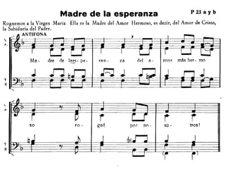 P 23 a y bMadre de la esperanza
Roguemos a la Virgen María. Ella es la Madre del Amor Hermoso, es decir, del Amor de Cristo,
la Sabiduría del Padre.
ANTIFONA
T
B
./ ~
,
• i ~ r Lr i rso ro· gad por no· so· tras!
b.J .~ -' r/,)..r-:J .J J.
,.. l.-J ti i J
 