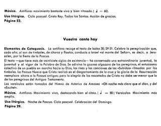 Música. Antífona: movimiento bastante vivo y bien ritmado. ( .1 = 60).
Uso litúrgico. Ciclo pascual. Cristo Rey. Todos los Santos. Acción de gracias.
Página 52.
Vuestro canto hoy
Elementos de Catequesis. La antífona recoge el texto de lsaías 30, 29-31. Celebra la peregrinación que,
cada año, al son de timbales, de cítaras y flautas, conducía a Israel «al monte del Señor», es decir, a Jeru-
salén, por la fiesta de la Pascua.
El texto -que tiene más de veintisiete siglos de existencia- ha conservado una extraordinaria juventud, la
juventud y el vigor de la Palabra de Dios. Se adivina la gozosa algazara de los peregrinos, el entusiasmo
colectivo de un pueblo en marcha hacia su Dios, las risas y las canciones de las «Subidas» ritmadas por los
timbales. La Pascua Nueva que Cristo realizó en el desgarramiento de la cruz y la gloria de la Resurrección
reemplaza ahora a la Pascua antigua; paro la alegría de los rescatados de Cristo no debe ser menor que la
de los peregrinos del Antiguo Testamento.
Los versículos están tomados del Himno de Asterius de Amasea «Oh noche más clara que el dio», y del
«Exultet».
Música. Antífona: Movimiento vivo, destacando bien el ritmo. (J = 80.) Versículos: Movimiento más
amplio.
Uso litúrgico. Noche de Pascua. Ciclo pascual. Celebración del Domingo.
Página 29.
 