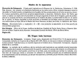 Madre de la esperanza
Elementos de Catequesis. El texto está inspirado en el «Discurso de la Sabiduría»: Eclesiástico 7, 7-20.
Este discurso nos muestra a la Sabiduría habitando en los cielos junto a Dios, viniendo después a morar a
Jerusalén, la Ciudad amada, arraigándose en el pueblo de Dios, produciendo en él frutos de gloria y honor.
En el plano escriturístico, este himno se aplica especialmente a Jesucristo, Sabiduría eterna del Padre que
viene a habitar en medio de la humanidad. La liturgia (siguiendo el texto de la Vulgata), gusta de contem-
plar en la vocación de María, una participación en el misterio de Jesús: su maternidad la sitúa en el centro
de la Iglesia, la Nueva Jerusalén; su fruto, es Cristo; su heredad, son los fieles, sobre los cuales reina como
una madre sobre sus hijos. Ella es la Madre del Amor Hermoso, es decir, de Cristo, la Sabiduría del Padre.
Música. Movimiento lento y moderado. ( J = 60) -Los versículos se ejecutarán en el ritmo sencillo de
una cantilena gregoriana.
Uso litúrgico. Oficio de la Virgen. Antífona de Maitines. Capitula de Tercia, Sexta, Nona y Vísperas. Epís-
tola de la Misa. Vísperas de la Asunción. Inmaculado Corazón de María. Oficio de María Reina.
Página 63.
Oh Virgen toda hermosa
Elementos de Catequesis. La Iglesia, Virgen pura, desposada con Cristo (2 Coro 11,2), esposa santa e
inmaculada, radiante con la gloria de su Esposo (Ef. 5,27). María, la más pura e intensa realización de este
misterio eclesial. Toda hermosa y sin mancha alguna en el misterio de su Inmaculada Concepción. Aspecto
eclesial de su santidad.
Música. La melodía de la antífona y de los versículos está inspirada en una melodía oriental construída
sobre 5 grados de la escala. La armonización ha querido conservar la pureza del original, no utilizando nin-
gún elemento extraño a los 5 grados primitivos; no se trata, pues, de acordes que revisten la melodía, sino
más bien de líneas que vienen a atravesar sin esfuerzo la melodía principal; así, es indiferente ejecutar
el acompañamien:o de los versículos, ya sea por las sopranos y contralto, ya por tenores y bajos. Movimien-
to lento y reténido.
 