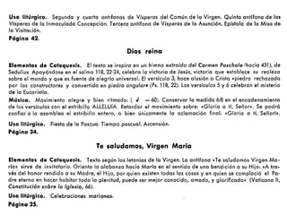 Uso litúrgico. Segunda y cuarta antlfonas de Vísperas del Común de lo Virgen. Quinto antífono de las
Vísperas de lo Inmoculada Concepción. Tercera antífona de Vísperas de la Asunción. Epístola de la Misa de
la Visitación.
Página 42.
Dios reina
Elementos de Catequesis. El texto se inspira en un himno extraído del Carmen Paschale Ihacia 431), de
Sedulius Apoyándose en el salmo 118,22·24, celebra la victoria de Jesús, victoria que establece su realeza
sobre el mundo y que es fuente de alegría universal. El versículo 3, hace alusión a Cristo «piedra rechazada
por los constructores y convertida en piedra angular» (Ps. 118,22). los versículos 5 y 6 celebran el misterio
de la Eucaristía.
Música. Movimiento alegre y bien ritmado: (J = 60). Conservar la medida 6/8 en el encadenamiento
de los versículos con el estribillo AllELUIA. Retardar el movimiento sobre: «Gloria a tí, Señor». Se podrá
confiar a la asamblea el estribillo entero, o bién únicamente lo ociamoción final: «Gloria a tí, Señor!».
Uso litúrgico. Fiesta de la Pascua. Tiempo pascual. Ascensión.
Página 34.
Te saludamos, Virgen María
Elementos de Catequesis. Texto según las letanías de la Virgen. la antífona eTe saludomos Virgen Ma-
ría» sirve de invitatorio. Orienta la alabanza hacia María en el sentido de una bendición a su Hijo: «A tra.
vés del honor rendido a su Madre, el Hijo, por quien existen todas los cosas y en quien se complació el Pa-
dre eterno en hacer habitar toda la plenitud, puede ser mejor conocido, amado, y glorificado» (Vaticano 11,
Constitución sobre la Iglesia, 66).
Uso litúrgico. Celebraciones marianos.
Página 25.
 