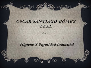 OSCAR SANTIAGO GÓMEZ
LEAL
Higiene Y Seguridad Industrial
 