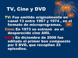 TV, Cine y DVD TV : Fue emitido originalmente en canal 13 entre 1967 y 1974 , en el formato de microprogramas. Cine : En 1973 se estrenó  en el desparecido cine Alfil. DVD : En diciembre de 2008 fue editado el primer box compuesto por 5 DVD, que recopilan 33 episodios. 
