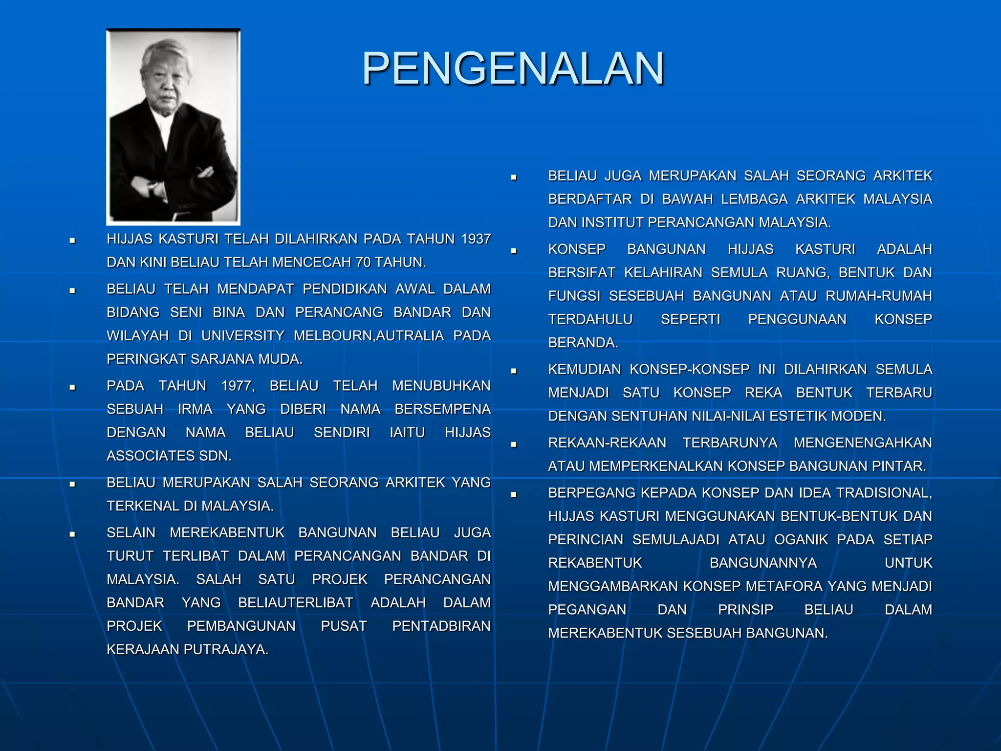 PENGENALAN
 HIJJAS KASTURI TELAH DILAHIRKAN PADA TAHUN 1937
DAN KINI BELIAU TELAH MENCECAH 70 TAHUN.
 BELIAU TELAH MENDAPAT PENDIDIKAN AWAL DALAM
BIDANG SENI BINA DAN PERANCANG BANDAR DAN
WILAYAH DI UNIVERSITY MELBOURN,AUTRALIA PADA
PERINGKAT SARJANA MUDA.
 PADA TAHUN 1977, BELIAU TELAH MENUBUHKAN
SEBUAH IRMA YANG DIBERI NAMA BERSEMPENA
DENGAN NAMA BELIAU SENDIRI IAITU HIJJAS
ASSOCIATES SDN.
 BELIAU MERUPAKAN SALAH SEORANG ARKITEK YANG
TERKENAL DI MALAYSIA.
 SELAIN MEREKABENTUK BANGUNAN BELIAU JUGA
TURUT TERLIBAT DALAM PERANCANGAN BANDAR DI
MALAYSIA. SALAH SATU PROJEK PERANCANGAN
BANDAR YANG BELIAUTERLIBAT ADALAH DALAM
PROJEK PEMBANGUNAN PUSAT PENTADBIRAN
KERAJAAN PUTRAJAYA.
 BELIAU JUGA MERUPAKAN SALAH SEORANG ARKITEK
BERDAFTAR DI BAWAH LEMBAGA ARKITEK MALAYSIA
DAN INSTITUT PERANCANGAN MALAYSIA.
 KONSEP BANGUNAN HIJJAS KASTURI ADALAH
BERSIFAT KELAHIRAN SEMULA RUANG, BENTUK DAN
FUNGSI SESEBUAH BANGUNAN ATAU RUMAH-RUMAH
TERDAHULU SEPERTI PENGGUNAAN KONSEP
BERANDA.
 KEMUDIAN KONSEP-KONSEP INI DILAHIRKAN SEMULA
MENJADI SATU KONSEP REKA BENTUK TERBARU
DENGAN SENTUHAN NILAI-NILAI ESTETIK MODEN.
 REKAAN-REKAAN TERBARUNYA MENGENENGAHKAN
ATAU MEMPERKENALKAN KONSEP BANGUNAN PINTAR.
 BERPEGANG KEPADA KONSEP DAN IDEA TRADISIONAL,
HIJJAS KASTURI MENGGUNAKAN BENTUK-BENTUK DAN
PERINCIAN SEMULAJADI ATAU OGANIK PADA SETIAP
REKABENTUK BANGUNANNYA UNTUK
MENGGAMBARKAN KONSEP METAFORA YANG MENJADI
PEGANGAN DAN PRINSIP BELIAU DALAM
MEREKABENTUK SESEBUAH BANGUNAN.
 