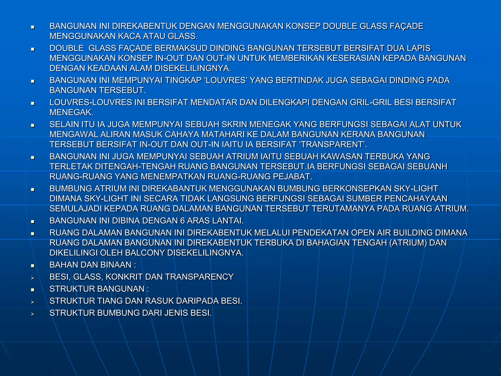  BANGUNAN INI DIREKABENTUK DENGAN MENGGUNAKAN KONSEP DOUBLE GLASS FAÇADE
MENGGUNAKAN KACA ATAU GLASS.
 DOUBLE GLASS FAÇADE BERMAKSUD DINDING BANGUNAN TERSEBUT BERSIFAT DUA LAPIS
MENGGUNAKAN KONSEP IN-OUT DAN OUT-IN UNTUK MEMBERIKAN KESERASIAN KEPADA BANGUNAN
DENGAN KEADAAN ALAM DISEKELILINGNYA.
 BANGUNAN INI MEMPUNYAI TINGKAP ‘LOUVRES’ YANG BERTINDAK JUGA SEBAGAI DINDING PADA
BANGUNAN TERSEBUT.
 LOUVRES-LOUVRES INI BERSIFAT MENDATAR DAN DILENGKAPI DENGAN GRIL-GRIL BESI BERSIFAT
MENEGAK.
 SELAIN ITU IA JUGA MEMPUNYAI SEBUAH SKRIN MENEGAK YANG BERFUNGSI SEBAGAI ALAT UNTUK
MENGAWAL ALIRAN MASUK CAHAYA MATAHARI KE DALAM BANGUNAN KERANA BANGUNAN
TERSEBUT BERSIFAT IN-OUT DAN OUT-IN IAITU IA BERSIFAT ‘TRANSPARENT’.
 BANGUNAN INI JUGA MEMPUNYAI SEBUAH ATRIUM IAITU SEBUAH KAWASAN TERBUKA YANG
TERLETAK DITENGAH-TENGAH RUANG BANGUNAN TERSEBUT.IA BERFUNGSI SEBAGAI SEBUANH
RUANG-RUANG YANG MENEMPATKAN RUANG-RUANG PEJABAT.
 BUMBUNG ATRIUM INI DIREKABANTUK MENGGUNAKAN BUMBUNG BERKONSEPKAN SKY-LIGHT
DIMANA SKY-LIGHT INI SECARA TIDAK LANGSUNG BERFUNGSI SEBAGAI SUMBER PENCAHAYAAN
SEMULAJADI KEPADA RUANG DALAMAN BANGUNAN TERSEBUT TERUTAMANYA PADA RUANG ATRIUM.
 BANGUNAN INI DIBINA DENGAN 6 ARAS LANTAI.
 RUANG DALAMAN BANGUNAN INI DIREKABENTUK MELALUI PENDEKATAN OPEN AIR BUILDING DIMANA
RUANG DALAMAN BANGUNAN INI DIREKABENTUK TERBUKA DI BAHAGIAN TENGAH (ATRIUM) DAN
DIKELILINGI OLEH BALCONY DISEKELILINGNYA.
 BAHAN DAN BINAAN :
 BESI, GLASS, KONKRIT DAN TRANSPARENCY
 STRUKTUR BANGUNAN :
 STRUKTUR TIANG DAN RASUK DARIPADA BESI.
 STRUKTUR BUMBUNG DARI JENIS BESI.
 
