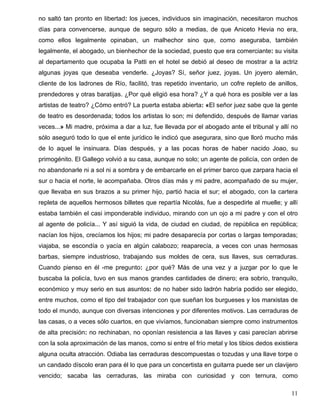 no saltó tan pronto en libertad: los jueces, individuos sin imaginación, necesitaron muchos
días para convencerse, aunque de seguro sólo a medias, de que Aniceto Hevia no era,
como ellos legalmente opinaban, un malhechor sino que, como aseguraba, también
legalmente, el abogado, un bienhechor de la sociedad, puesto que era comerciante: su visita
al departamento que ocupaba la Patti en el hotel se debió al deseo de mostrar a la actriz
algunas joyas que deseaba venderle. ¿Joyas? Sí, señor juez, joyas. Un joyero alemán,
cliente de los ladrones de Río, facilitó, tras repetido inventario, un cofre repleto de anillos,
prendedores y otras baratijas. ¿Por qué eligió esa hora? ¿Y a qué hora es posible ver a las
artistas de teatro? ¿Cómo entró? La puerta estaba abierta: «El señor juez sabe que la gente
de teatro es desordenada; todos los artistas lo son; mi defendido, después de llamar varias
veces...» Mi madre, próxima a dar a luz, fue llevada por el abogado ante el tribunal y allí no
sólo aseguró todo lo que el ente jurídico le indicó que asegurara, sino que lloró mucho más
de lo aquel le insinuara. Días después, y a las pocas horas de haber nacido Joao, su
primogénito. El Gallego volvió a su casa, aunque no solo; un agente de policía, con orden de
no abandonarle ni a sol ni a sombra y de embarcarle en el primer barco que zarpara hacia el
sur o hacia el norte, le acompañaba. Otros días más y mi padre, acompañado de su mujer,
que llevaba en sus brazos a su primer hijo, partió hacia el sur; el abogado, con la cartera
repleta de aquellos hermosos billetes que repartía Nicolás, fue a despedirle al muelle; y allí
estaba también el casi imponderable individuo, mirando con un ojo a mi padre y con el otro
al agente de policía... Y así siguió la vida, de ciudad en ciudad, de república en república;
nacían los hijos, crecíamos los hijos; mi padre desaparecía por cortas o largas temporadas;
viajaba, se escondía o yacía en algún calabozo; reaparecía, a veces con unas hermosas
barbas, siempre industrioso, trabajando sus moldes de cera, sus llaves, sus cerraduras.
Cuando pienso en él -me pregunto: ¿por qué? Más de una vez y a juzgar por lo que le
buscaba la policía, tuvo en sus manos grandes cantidades de dinero; era sobrio, tranquilo,
económico y muy serio en sus asuntos: de no haber sido ladrón habría podido ser elegido,
entre muchos, como el tipo del trabajador con que sueñan los burgueses y los marxistas de
todo el mundo, aunque con diversas intenciones y por diferentes motivos. Las cerraduras de
las casas, o a veces sólo cuartos, en que vivíamos, funcionaban siempre como instrumentos
de alta precisión: no rechinaban, no oponían resistencia a las llaves y casi parecían abrirse
con la sola aproximación de las manos, como si entre el frío metal y los tibios dedos existiera
alguna oculta atracción. Odiaba las cerraduras descompuestas o tozudas y una llave torpe o
un candado díscolo eran para él lo que para un concertista en guitarra puede ser un clavijero
vencido; sacaba las cerraduras, las miraba con curiosidad y con ternura, como

                                                                                             11
 
