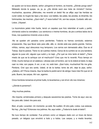 se quede con la boca abierta, señor: póngame el hombro, es livianito. ¿Dónde pongo esto?
Métaselo donde le quepa. Ja, ja, ja. ¿De dónde sacó esa risita de ministro? Vamos,
muchachos, apurarse. ¡Miércoles, me reventé un dedo! No se aflija: aquí las heridas se
curan solas; la mugre las tapa y las seca. Los baldes, las palas, las picotas, la dinamita, los
fulminantes, las mechas. ¿Qué más? ¿Y esos bultos? Ah, son las carpas. Cuidado: allá van.
Listos. ¡Váyase!.

La locomotora jadeó más fuerte, lanzó un zapateo que hizo retemblar el suelo y partió,
chirriando sobre la cremallera. Los veinticinco o treinta hombres, de pie a ambos lados de la
línea, nos quedamos mirando unos a otros.

-No se queden ahí parados como penitentes. Todavía no hemos concluido; estamos
empezando. Hay que llevar esto para allá, allá, sí, donde está esa piedra grande. Vamos,
niñitos, vamos, aquí obscurece muy temprano. Los cerros son demasiado altos. Ese es el
Tolosa. Qué le parece. Tiene no sé cuántos metros. Cerca de la cumbre se ve una bandera;
alguien la puso ahí; alguien que subió y no bajó. ¿Por qué se mira tanto el dedo? ¿Tiene
miedo de que se la achique con el machucón? Creo que me lo reventé. Poco tiempo en
Chile; mucho tiempo en el calabozo. Llévese esto al hombro; así no le dolerá el dedo; lo deja
caer no más; son papas. A ver, a ver, no; está bien. ¡Qué hubo, muchachos! No me grite.
Perdone. Creí que era sordo. Usted, el de la barba: tome de ahí, deje la pipa, señor.
¿Italiano, eh? Porca miseria. Aquí la barba le podrá servir de abrigo: hace más frío que en el
polo. Bueno, las carpas. Ahí van, agarren.

Cinco hombres tomamos el primer bulto, lo levantamos y con él en vilo nos miramos:

-¿Dónde lo ponemos?.

-Hay muchas piedras.

-No importa; armémoslas primero y después sacaremos las piedras. Tome de aquí; eso es;
tire para allá. Usted: tire para acá.

Bien, el palo. Levanten. Un momento; ya está. No suelten. El otro palo. Listos. Las estacas.
No hay. ¿No hay? Entonces nos jodimos. No; aquí están. ¿Todavía le duele el dedo?.

No tuvo tiempo de contestar. Fue primero como un latigazo dado con un trozo de lienzo
pesado, un latigazo que envolvió a todo y a todos. Las carpas, y a medio levantar,

                                                                                           162
 