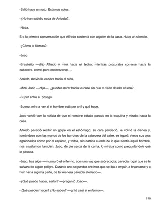 -Salió hace un rato. Estamos solos.

-¿No han sabido nada de Aniceto?.

-Nada.

Era la primera conversación que Alfredo sostenía con alguien de la casa. Hubo un silencio.

-¿Cómo te llamas?.

-Joao.

-Brasileño ––dijo Alfredo y miró hacia el techo, mientras procuraba correrse hacía la
cabecera, como para enderezarse––.

Alfredo, movió la cabeza hacia el niño.

-Mira, Joao ––dijo––, ¿puedes mirar hacia la calle sin que te vean desde afuera?.

-Sí por entre el postigo.

-Bueno, mira a ver si el hombre está por ahí y qué hace.

Joao volvió con la noticia de que el hombre estaba parado en la esquina y miraba hacia la
casa.

Alfredo pareció recibir un golpe en el estómago; su cara palideció, le volvió la disnea y,
tomándose con las manos de los barrotes de la cabecera del catre, se irguió; vimos sus ojos
agrandados como por el espanto, y todos, sin darnos cuenta de lo que sentía aquel hombre,
nos asustamos también. Joao, de pie cerca de la cama, lo miraba como preguntándole qué
le pasaba.

-Joao, haz algo ––murmuró el enfermo, con una voz que sobrecogía; parecía rogar que se le
salvara de algún peligro. Durante uno segundos creímos que se iba a erguir, a levantarse y a
huir hacia alguna parte, de tal manera parecía aterrado––.

-¿Qué puedo hacer, señor? ––preguntó Joao––.

-¡Qué puedes hacer! ¿No sabes? ––gritó casi el enfermo––.

                                                                                        190
 