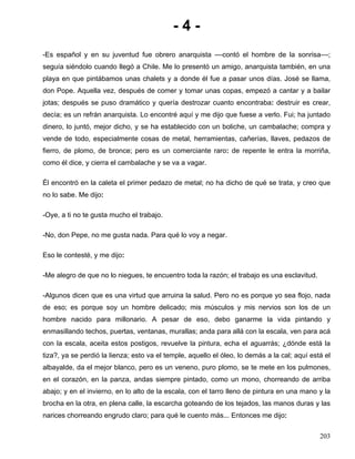 -4-
-Es español y en su juventud fue obrero anarquista ––contó el hombre de la sonrisa––;
seguía siéndolo cuando llegó a Chile. Me lo presentó un amigo, anarquista también, en una
playa en que pintábamos unas chalets y a donde él fue a pasar unos días. José se llama,
don Pope. Aquella vez, después de comer y tomar unas copas, empezó a cantar y a bailar
jotas; después se puso dramático y quería destrozar cuanto encontraba: destruir es crear,
decía; es un refrán anarquista. Lo encontré aquí y me dijo que fuese a verlo. Fui; ha juntado
dinero, lo juntó, mejor dicho, y se ha establecido con un boliche, un cambalache; compra y
vende de todo, especialmente cosas de metal, herramientas, cañerías, llaves, pedazos de
fierro, de plomo, de bronce; pero es un comerciante raro: de repente le entra la morriña,
como él dice, y cierra el cambalache y se va a vagar.

Él encontró en la caleta el primer pedazo de metal; no ha dicho de qué se trata, y creo que
no lo sabe. Me dijo:

-Oye, a ti no te gusta mucho el trabajo.

-No, don Pepe, no me gusta nada. Para qué lo voy a negar.

Eso le contesté, y me dijo:

-Me alegro de que no lo niegues, te encuentro toda la razón; el trabajo es una esclavitud.

-Algunos dicen que es una virtud que arruina la salud. Pero no es porque yo sea flojo, nada
de eso; es porque soy un hombre delicado; mis músculos y mis nervios son los de un
hombre nacido para millonario. A pesar de eso, debo ganarme la vida pintando y
enmasillando techos, puertas, ventanas, murallas; anda para allá con la escala, ven para acá
con la escala, aceita estos postigos, revuelve la pintura, echa el aguarrás; ¿dónde está la
tiza?, ya se perdió la lienza; esto va el temple, aquello el óleo, lo demás a la cal; aquí está el
albayalde, da el mejor blanco, pero es un veneno, puro plomo, se te mete en los pulmones,
en el corazón, en la panza, andas siempre pintado, como un mono, chorreando de arriba
abajo; y en el invierno, en lo alto de la escala, con el tarro lleno de pintura en una mano y la
brocha en la otra, en plena calle, la escarcha goteando de los tejados, las manos duras y las
narices chorreando engrudo claro; para qué le cuento más... Entonces me dijo:

                                                                                              203
 