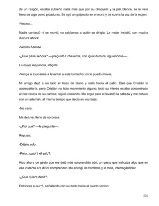 de un rasgón, estaba cubierto nada más que por su chaqueta y la piel blanca, se le veía
llena de algo como picaduras. Se oyó un golpecito en el muro y de nueva la voz de la mujer:

-Vecino...

Nadie contestó ni se movió; no sabíamos a quién se dirigía. La mujer insistió, con mucha
dulzura ahora:

-Vecino Alfonso...

-¿Qué pasa señora? ––preguntó Echeverría, con igual dulzura, irguiéndose––.

La mujer respondió, afligida:

-Venga a ayudarme a levantar a este borracho; no lo puedo mover.

Mi amigo dejó a un lado el trozo de diario y salió hacia el patio. Creí que Cristián lo
acompañaría, pero Cristián no hizo movimiento alguno; todo su interés estaba concentrado
en los restos de su camisa; siguió cosiendo. Me erguí pero él levantó la cabeza y me detuvo
con un ademán, al mismo tiempo que decía en voz baja:

-No vaya.

Me detuve, lleno de sorpresa.

-¿Por qué? ––le pregunté––.

Repuso:

-Déjelo solo.

-Pero, ¿podrá él sólo?.

Hizo ahora un gesto que me dejó más sorprendido aún, un gesto que indicaba algo que en
ese instante era difícil comprender. Me encogí de hombros y lo miré, interrogándole:

-¿Qué quiere decir?.

Entonces susurró, señalando con su dedo hacia el cuarto vecino:


                                                                                        226
 