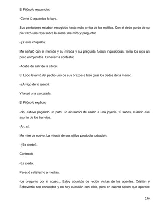 El Filósofo respondió:

-Como tú aguantas la tuya.

Sus pantalones estaban recogidos hasta más arriba de las rodillas. Con el dedo gordo de su
pie trazó una raya sobre la arena, me miró y preguntó:

-¿Y este chiquillo?.

Me señaló con el mentón y su mirada y su pregunta fueron inquisidoras, tenía los ojos un
poco enrojecidos. Echeverría contestó:

-Acaba de salir de la cárcel.

El Lobo levantó del pecho uno de sus brazos e hizo girar los dedos de la mano:

-¿Amigo de lo ajeno?.

Y lanzó una carcajada.

El Filósofo explicó:

-No, estuvo pagando un pato. Lo acusaron de asalto a una joyería, tú sabes, cuando ese
asunto de los tranvías.

-Ah, sí.

Me miré de nuevo. La mirada de sus ojillos producía turbación.

-¿Es cierto?.

Contesté:

-Es cierto.

Pareció satisfecho a medias.

-Le pregunto por si acaso... Estoy aburrido de recibir visitas de los agentes. Cristián y
Echeverría son conocidos y no hay cuestión con ellos, pero en cuanto saben que aparece


                                                                                      236
 