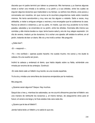 discreta que mi padre terminó por tolerar su presencia. Mis hermanos y yo íbamos algunas
veces a echar una mirada a la señora, a su jardín y a sus árboles, entre los cuales se
erguían algunos duraznos que maduraban a su tiempo. La señora nos ofrecía, unos pocos y
conversaba con nosotros, sin que nunca se le ocurriera preguntarnos nada sobre nosotros
mismos. No tenía servidumbre y muy rara vez iba alguien a visitarla. Salía a veces, muy
atildadita, a visitar a antiguas amigas o vecinas y nos encargaba que le cuidáramos la casa.
Nunca se atrevió a visitarnos y, por su parte, mi madre, que era muy prudente no la invitó;
pasaba, saludaba y se encerraba en su jardín, entre los árboles. Cocinaba ella misma sus
comidas y ella misma lavaba su ropa; tenía buena salud y era de muy alegre expresión. Un
día de verano, maduro ya los duraznos, fui a echar una ojeada: allí estaba la señora, en el
jardín, tratando de leer un diario. Me vio y me invitó a entrar. Me preguntó:

-¿Sabe leer?.

-Sí ––respondí––.

-Yo ––me confesó–– apenas puedo hacerlo; me cuesta mucho; me canso y me duele la
cabeza. Es una suerte ser joven.

Inclinó la cabeza y enderezó el diario, que había dejado sobre su falda, echándole una
mirada por encima de los anteojos. Continuó:

-En este diario sale un folletín muy bonito; es una novela española.

Yo la oía y miraba una rama llena de duraznos enrojecidos por la madurez.

Me preguntó.

-¿Quieres sacar algunos? Saque. Hay muchos.

Saqué dos o tres y, mientras los saboreaba, se me ocurrió ofrecerme para leer el folletín: era
una manera de retribuirle los duraznos y, al mismo tiempo, de asegurarme otros para el
futuro; el verano era largo y la fruta estaba más cara cada día.

-¿Quiere que le lea el folletín?.

Jamás había leído un folletín y no sabía lo que era.


                                                                                          248
 