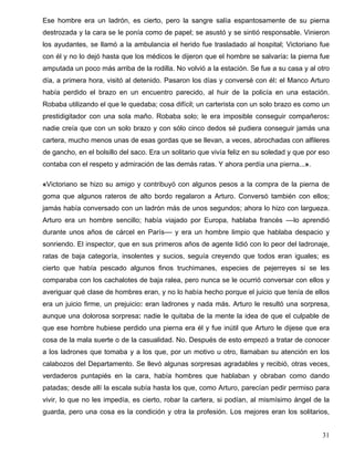 Ese hombre era un ladrón, es cierto, pero la sangre salía espantosamente de su pierna
destrozada y la cara se le ponía como de papel; se asustó y se sintió responsable. Vinieron
los ayudantes, se llamó a la ambulancia el herido fue trasladado al hospital; Victoriano fue
con él y no lo dejó hasta que los médicos le dijeron que el hombre se salvaría: la pierna fue
amputada un poco más arriba de la rodilla. No volvió a la estación. Se fue a su casa y al otro
día, a primera hora, visitó al detenido. Pasaron los días y conversé con él: el Manco Arturo
había perdido el brazo en un encuentro parecido, al huir de la policía en una estación.
Robaba utilizando el que le quedaba; cosa difícil; un carterista con un solo brazo es como un
prestidigitador con una sola maño. Robaba solo; le era imposible conseguir compañeros:
nadie creía que con un solo brazo y con sólo cinco dedos sé pudiera conseguir jamás una
cartera, mucho menos unas de esas gordas que se llevan, a veces, abrochadas con alfileres
de gancho, en el bolsillo del saco. Era un solitario que vivía feliz en su soledad y que por eso
contaba con el respeto y admiración de las demás ratas. Y ahora perdía una pierna...».

«Victoriano se hizo su amigo y contribuyó con algunos pesos a la compra de la pierna de
goma que algunos rateros de alto bordo regalaron a Arturo. Conversó también con ellos;
jamás había conversado con un ladrón más de unos segundos; ahora lo hizo con largueza.
Arturo era un hombre sencillo; había viajado por Europa, hablaba francés ––lo aprendió
durante unos años de cárcel en París–– y era un hombre limpio que hablaba despacio y
sonriendo. El inspector, que en sus primeros años de agente lidió con lo peor del ladronaje,
ratas de baja categoría, insolentes y sucios, seguía creyendo que todos eran iguales; es
cierto que había pescado algunos finos truchimanes, especies de pejerreyes si se les
comparaba con los cachalotes de baja ralea, pero nunca se le ocurrió conversar con ellos y
averiguar qué clase de hombres eran, y no lo había hecho porque el juicio que tenía de ellos
era un juicio firme, un prejuicio: eran ladrones y nada más. Arturo le resultó una sorpresa,
aunque una dolorosa sorpresa: nadie le quitaba de la mente la idea de que el culpable de
que ese hombre hubiese perdido una pierna era él y fue inútil que Arturo le dijese que era
cosa de la mala suerte o de la casualidad. No. Después de esto empezó a tratar de conocer
a los ladrones que tomaba y a los que, por un motivo u otro, llamaban su atención en los
calabozos del Departamento. Se llevó algunas sorpresas agradables y recibió, otras veces,
verdaderos puntapiés en la cara, había hombres que hablaban y obraban como dando
patadas; desde allí la escala subía hasta los que, como Arturo, parecían pedir permiso para
vivir, lo que no les impedía, es cierto, robar la cartera, si podían, al mismísimo ángel de la
guarda, pero una cosa es la condición y otra la profesión. Los mejores eran los solitarios,


                                                                                             31
 