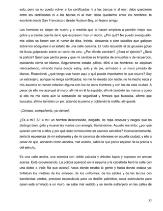 solo, pero ya no puedo volver a los certificados ni a los barcos ni al mar; debo quedarme
entre los certificados ni a los barcos ni al mar; debo quedarme entre los hombres: te
escribiré desde San Francisco o desde Hudson Bay, oh lejano amigo.

Los hombres se alejan de nuevo y a medida que lo hacen empiezo a percibir mejor sus
gritos y a darme cuenta de lo que expresan: hay un motín. ¿Por qué? No puedo averiguarlo:
mis oídos se llenan con el rumor de diez, treinta, cincuenta o cien caballos que galopan
sobre los adoquines o el asfalto de una calle cercana. El ruido recuerda el de gruesas gotas
de lluvia golpeando sobre un techo de zinc. ¿Por dónde vendrán? ¿Será el ejército? ¿Será
la policía? Sentí que perdía peso y que mi cerebro se limpiaba de ensueños y de recuerdos,
quedando como en blanco. Seguramente estaba pálido. Miré a los hombres: se alejaban
retrocediendo, mirando hacia donde estoy, solo y de pie, arrimado a un muro pintado de
blanco. Reaccioné: ¿qué tengo que hacer aquí y qué puede importarme lo que ocurra? Soy
un extranjero, aunque no tenga certificados; no me he metido con nadie, no he hecho nada y
mis asuntos no tienen relación alguna con los de esos hombres y con los de esta ciudad. A
pesar de ello me acerqué al muro, afirmé en él la espalda, afirmé también las manos y como
si ello no me diera aún la sensación de seguridad y firmeza que buscaba, afirmé que
buscaba, afirme también un pie, alzando la pierna y doblando la rodilla; allí quedé.

-¡Córrase, compañerito, ya vienen!.

¿Es a mí? Sí, a mí: un hombre desconocido, delgado, de ropa obscura y rasgos que no
distingo bien, grita y mueve las manos con energía, llamándome. Aquello me irrita: ¿por qué
quieren unirme a ellos y por qué debo inmiscuirme en asuntos extraños? Inconscientemente,
tenía la esperanza de mi extranjería y de mi carencia de intereses en aquella ciudad, y ello a
pesar de que, andando como andaba, mal vestido, sabía lo que podía esperar de la policía o
del ejército.

Es una calle ancha, una avenida con doble calzada y árboles bajos y coposos en ambas
aceras. Está oscureciendo. La policía apareció en la esquina y la caballada llenó la calle con
una doble o triple fila que avanzó hacia donde estaba la gente y hacia donde estaba yo;
brillaban los metales de los arneses, de los uniformes, de los sables y de las lanzas con
banderolas verdes; precioso espectáculo para un desfile patriótico, nada estimulante para
quien está arrimado a un muro, se sabe mal vestido y se siente extranjero en las calles de




                                                                                           83
 