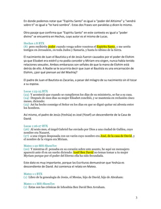 En donde podemos notar que “Espíritu Santo” es igual a “poder del Altísimo” y “vendrá
sobre ti” es igual a “te hará sombra”. Estas dos frases son paralelas y dicen lo mismo.

Otro pasaje que confirma que “Espíritu Santo” en este contexto es igual a “poder
divino” se encuentra en Hechos, cuyo autor es el mismo de Lucas.

Hechos 1:8 BTX
(8) pero recibiréis poder cuando venga sobre vosotros el Espíritu Santo, y me seréis
testigos en Jerusalem, en toda Judea y Samaria, y hasta lo último de la tierra.

El nacimiento de Juan el Bautista y el de Jesús fueron causados por el poder de Elohim
ya que Elizabet era estéril y no podía concebir y Miriam era virgen, nunca había tenido
relaciones sexuales. Ambos embarazos son señales de que la mano de Elohim está
detrás de ello. A Nadie se le ocurriría decir que Juan el Bautista es una encarnación de
Elohim, ¿por qué piensan así del Mashíaj?

El padre de Juan el Bautista es Zacarías, a pesar del milagro de su nacimiento sin él tocar
a su esposa.

Lucas 1:23-25 BTX
(23) Y aconteció que cuando se cumplieron los días de su ministerio, se fue a su casa.
(24) Después de esos días su mujer Elisabet concibió, y se mantenía en reclusión cinco
meses, diciendo:
(25) Así ha hecho conmigo el Señor en los días en que se dignó quitar mi afrenta entre
los hombres.

Así mismo, el padre de Jesús (Yeshúa) es José (Yosef) un descendiente de la Casa de
David.

Lucas 1:26-27 BTX
(26) Al sexto mes, el ángel Gabriel fue enviado por Dios a una ciudad de Galilea, cuyo
nombre era Nazaret,
(27) a una virgen desposada con un varón cuyo nombre era José, de la casa de David, y
el nombre de la virgen era Miriam.

Mateo 1:20 MH-ShemTov
(20) Y mientras él pensaba en su corazón sobre este asunto, he aquí un mensajero
apareció ante él en un sueño diciendo: Ioséf Ben David no temas tomar a tu mujer
Myriam porque por el poder del Eterno ella ha sido fecundada.

Este dato es muy importante, porque las Escrituras demuestran que Yeshúa es
descendiente de David. Así comienza el relato en Mateo.

Mateo 1:1 BTX
(1) Libro de la genealogía de Jesús, el Mesías, hijo de David, hijo de Abraham:

Mateo 1:1 MH-ShemTov
(1) Estas son las crónicas de Iehoshúa Ben David Ben Avraham.


                                                                                           3
 