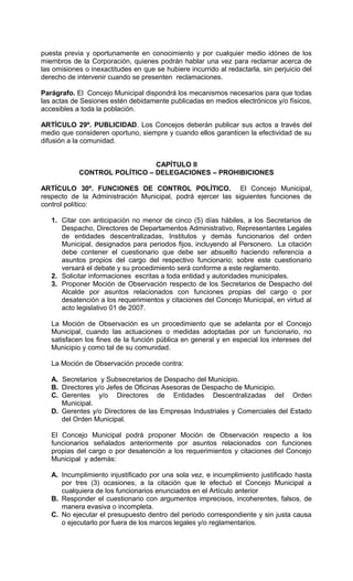 puesta previa y oportunamente en conocimiento y por cualquier medio idóneo de los
miembros de la Corporación, quienes podrán hablar una vez para reclamar acerca de
las omisiones o inexactitudes en que se hubiere incurrido al redactarla, sin perjuicio del
derecho de intervenir cuando se presenten reclamaciones.

Parágrafo. El Concejo Municipal dispondrá los mecanismos necesarios para que todas
las actas de Sesiones estén debidamente publicadas en medios electrónicos y/o físicos,
accesibles a toda la población.

ARTÍCULO 29º. PUBLICIDAD. Los Concejos deberán publicar sus actos a través del
medio que consideren oportuno, siempre y cuando ellos garanticen la efectividad de su
difusión a la comunidad.


                               CAPÍTULO II
            CONTROL POLÍTICO – DELEGACIONES – PROHIBICIONES

ARTÍCULO 30º. FUNCIONES DE CONTROL POLÍTICO. El Concejo Municipal,
respecto de la Administración Municipal, podrá ejercer las siguientes funciones de
control político:

   1. Citar con anticipación no menor de cinco (5) días hábiles, a los Secretarios de
      Despacho, Directores de Departamentos Administrativo, Representantes Legales
      de entidades descentralizadas, Institutos y demás funcionarios del orden
      Municipal, designados para periodos fijos, incluyendo al Personero. La citación
      debe contener el cuestionario que debe ser absuelto haciendo referencia a
      asuntos propios del cargo del respectivo funcionario; sobre este cuestionario
      versará el debate y su procedimiento será conforme a este reglamento.
   2. Solicitar informaciones escritas a toda entidad y autoridades municipales.
   3. Proponer Moción de Observación respecto de los Secretarios de Despacho del
      Alcalde por asuntos relacionados con funciones propias del cargo o por
      desatención a los requerimientos y citaciones del Concejo Municipal, en virtud al
      acto legislativo 01 de 2007.

   La Moción de Observación es un procedimiento que se adelanta por el Concejo
   Municipal, cuando las actuaciones o medidas adoptadas por un funcionario, no
   satisfacen los fines de la función pública en general y en especial los intereses del
   Municipio y como tal de su comunidad.

   La Moción de Observación procede contra:

   A. Secretarios y Subsecretarios de Despacho del Municipio.
   B. Directores y/o Jefes de Oficinas Asesoras de Despacho de Municipio.
   C. Gerentes y/o Directores de Entidades Descentralizadas del Orden
      Municipal.
   D. Gerentes y/o Directores de las Empresas Industriales y Comerciales del Estado
      del Orden Municipal.

   El Concejo Municipal podrá proponer Moción de Observación respecto a los
   funcionarios señalados anteriormente por asuntos relacionados con funciones
   propias del cargo o por desatención a los requerimientos y citaciones del Concejo
   Municipal y además:

   A. Incumplimiento injustificado por una sola vez, e incumplimiento justificado hasta
      por tres (3) ocasiones, a la citación que le efectuó el Concejo Municipal a
      cualquiera de los funcionarios enunciados en el Artículo anterior
   B. Responder el cuestionario con argumentos imprecisos, incoherentes, falsos, de
      manera evasiva o incompleta.
   C. No ejecutar el presupuesto dentro del periodo correspondiente y sin justa causa
      o ejecutarlo por fuera de los marcos legales y/o reglamentarios.
 