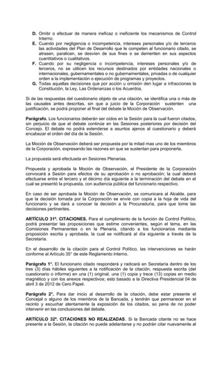 D. Omitir o efectuar de manera ineficaz o ineficiente los mecanismos de Control
      Interno.
   E. Cuando por negligencia o incompetencia, intereses personales y/o de terceros
      las actividades del Plan de Desarrollo que le competen al funcionario citado, se
      atrasen, paralicen, se desvíen de sus fines o se demeriten en sus aspectos
      cuantitativos o cualitativos.
   F. Cuando por su negligencia o incompetencia, intereses personales y/o de
      terceros, no se utilicen los recursos destinados por entidades nacionales o
      internacionales, gubernamentales o no gubernamentales, privadas o de cualquier
      orden a la implementación o ejecución de programas y proyectos.
   G. Todas aquellas decisiones que por acción u omisión den lugar a infracciones la
      Constitución, la Ley, Las Ordenanzas o los Acuerdos.

Si de las respuestas del cuestionario objeto de una citación, se identifica una o más de
las causales antes descritas, sin que a juicio de la Corporación sustenten una
justificación, se podrá proponer al final del debate la Moción de Observación.

Parágrafo. Los funcionarios deberán ser oídos en la Sesión para la cual fueron citados,
sin perjuicio de que el debate continúe en las Sesiones posteriores por decisión del
Concejo. El debate no podrá extenderse a asuntos ajenos al cuestionario y deberá
encabezar el orden del día de la Sesión.

La Moción de Observación deberá ser propuesta por la mitad mas uno de los miembros
de la Corporación, expresando las razones en que se sustentan para proponerla.

La propuesta será efectuada en Sesiones Plenarias.

Propuesta y aprobada la Moción de Observación, el Presidente de la Corporación
convocará a Sesión para efectos de su aprobación o no aprobación; la cual deberá
efectuarse entre el tercero y el décimo día siguiente a la terminación del debate en el
cual se presentó la propuesta, con audiencia pública del funcionario respectivo.

En caso de ser aprobada la Moción de Observación, se comunicara al Alcalde, para
que la decisión tomada por la Corporación se envíe con copia a la hoja de vida del
funcionario y se dará a conocer la decisión a la Procuraduría, para que tome las
decisiones pertinentes.

ARTÍCULO 31º. CITACIONES. Para el cumplimiento de la función de Control Político,
podrá presentar las proposiciones que estime convenientes, según el tema, en las
Comisiones Permanentes o en la Plenaria, citando a los funcionarios mediante
proposición escrita y aprobada, la cual se notificará al día siguiente a través de la
Secretaría.

En el desarrollo de la citación para el Control Político, las intervenciones se harán
conforme al Artículo 35° de este Reglamento Interno.

Parágrafo 1°. El funcionario citado responderá y radicará en Secretaría dentro de los
tres (3) días hábiles siguientes a la notificación de la citación, respuesta escrita (del
cuestionario o informe) en una (1) original, una (1) copia y trece (13) copias en medio
magnético y con los anexos respectivos; esto basado a la Directiva Presidencial 04 de
abril 3 de 2012 de Cero Papel.

Parágrafo 2°. Para dar inicio al desarrollo de la citación, debe estar presente el
Concejal o alguno de los miembros de la Bancada, y tendrán que permanecer en el
recinto y escuchar atentamente la exposición de los citados, so pena de no poder
intervenir en las conclusiones del debate.

ARTÍCULO 32º. CITACIONES NO REALIZADAS. Si la Bancada citante no se hace
presente a la Sesión, la citación no puede adelantarse y no podrán citar nuevamente al
 