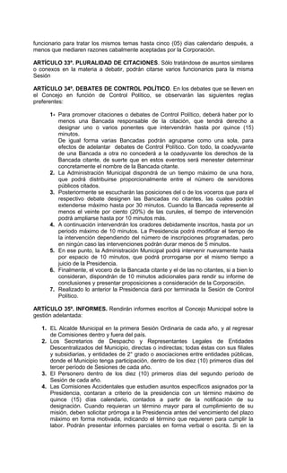 funcionario para tratar los mismos temas hasta cinco (05) días calendario después, a
menos que mediaren razones cabalmente aceptadas por la Corporación.

ARTÍCULO 33º. PLURALIDAD DE CITACIONES. Sólo tratándose de asuntos similares
o conexos en la materia a debatir, podrán citarse varios funcionarios para la misma
Sesión

ARTÍCULO 34º. DEBATES DE CONTROL POLÍTICO. En los debates que se lleven en
el Concejo en función de Control Político, se observarán las siguientes reglas
preferentes:

      1- Para promover citaciones o debates de Control Político, deberá haber por lo
         menos una Bancada responsable de la citación, que tendrá derecho a
         designar uno o varios ponentes que intervendrán hasta por quince (15)
         minutos.
         De igual forma varias Bancadas podrán agruparse como una sola, para
         efectos de adelantar debates de Control Político. Con todo, la coadyuvante
         de una Bancada a otra no concederá a la coadyuvante los derechos de la
         Bancada citante, de suerte que en estos eventos será menester determinar
         concretamente el nombre de la Bancada citante.
      2. La Administración Municipal dispondrá de un tiempo máximo de una hora,
         que podrá distribuirse proporcionalmente entre el número de servidores
         públicos citados.
      3. Posteriormente se escucharán las posiciones del o de los voceros que para el
         respectivo debate designen las Bancadas no citantes, las cuales podrán
         extenderse máximo hasta por 30 minutos. Cuando la Bancada represente al
         menos el veinte por ciento (20%) de las curules, el tiempo de intervención
         podrá ampliarse hasta por 10 minutos más.
      4. A continuación intervendrán los oradores debidamente inscritos, hasta por un
         periodo máximo de 10 minutos. La Presidencia podrá modificar el tiempo de
         la intervención dependiendo del número de inscripciones programadas, pero
         en ningún caso las intervenciones podrán durar menos de 5 minutos.
      5. En ese punto, la Administración Municipal podrá intervenir nuevamente hasta
         por espacio de 10 minutos, que podrá prorrogarse por el mismo tiempo a
         juicio de la Presidencia.
      6. Finalmente, el vocero de la Bancada citante y el de las no citantes, si a bien lo
         consideran, dispondrán de 10 minutos adicionales para rendir su informe de
         conclusiones y presentar proposiciones a consideración de la Corporación.
      7. Realizado lo anterior la Presidencia dará por terminada la Sesión de Control
         Político.

ARTÍCULO 35º. INFORMES. Rendirán informes escritos al Concejo Municipal sobre la
gestión adelantada:

   1. EL Alcalde Municipal en la primera Sesión Ordinaria de cada año, y al regresar
      de Comisiones dentro y fuera del país.
   2. Los Secretarios de Despacho y Representantes Legales de Entidades
      Descentralizados del Municipio, directas o indirectas; todas éstas con sus filiales
      y subsidiarias, y entidades de 2° grado o asociaciones entre entidades públicas,
      donde el Municipio tenga participación, dentro de los diez (10) primeros días del
      tercer período de Sesiones de cada año.
   3. El Personero dentro de los diez (10) primeros días del segundo período de
      Sesión de cada año.
   4. Las Comisiones Accidentales que estudien asuntos específicos asignados por la
      Presidencia, contaran a criterio de la presidencia con un término máximo de
      quince (15) días calendario, contados a partir de la notificación de su
      designación. Cuando requieran un término mayor para el cumplimiento de su
      misión, deben solicitar prórroga a la Presidencia antes del vencimiento del plazo
      máximo en forma motivada, indicando el término que requieren para cumplir la
      labor. Podrán presentar informes parciales en forma verbal o escrita. Si en la
 
