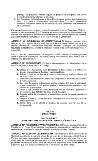 prórroga no presentan informe alguno la presidencia designará una nueva
      Comisión, si las circunstancias lo ameritan.
   5. Los Concejales designados por la Mesa Directiva para asistir a eventos dentro o
      fuera de la ciudad o del país en representación de la Corporación, presentarán
      informe a la Plenaria dentro de los quince (15) días calendario a la terminación
      de la Comisión

Parágrafo. Los informes rendidos por escrito presentados por los Servidores Públicos y
señalados en los numerales 2° y 3° deberán ser sustentados por sus titulares dentro de
los diez días siguientes a fecha de dicha presentación en Sesión especial de Plenaria,
previa convocatoria efectuada por la Mesa Directiva de la Corporación.

ARTÍCULO 36º. DELEGACIÓN DE COMPETENCIAS El Concejo también podrá
delegar alguna o algunas de sus funciones en el Alcalde, sobre materia precisa y por
tiempo determinado, confiriéndole mediante Acuerdo Municipal las respectivas
facultades extraordinarias, cuando la necesidad lo exija o las conveniencias públicas lo
aconsejen.

En todo caso, en cualquier evento de delegación, habrán de cumplirse las reglas que
sobre el particular establece la Ley 489 de 1998 y todas aquellas otras normas que la
modifiquen o complementen.

ARTÍCULO 37º. PROHIBICIONES. Conforme a lo preceptuado por el Artículo 41 de la
Ley 136 de 1994, le es prohibido al Concejo:

      1. Obligar a los habitantes, sean domiciliados o transeúntes, a contribuir con
         dineros o servicios para fiestas o regocijos públicos.
      2. Aplicar o destinar los bienes y rentas municipales a objetos distintos del
         servicio público.
      3. Intervenir en asuntos que no sean de su competencia, por medio de Acuerdos
         o de Resoluciones.
      4. Dar votos de aplauso o de censura a actos oficiales. Con todo, la podrá pedir
         la revocación de los que estime ilegales o inconvenientes, exponiendo los
         motivos en que se funde.
      5. Privar a los vecinos de otros Municipios de los derechos, garantías o
         protección de que disfruten los de su propio municipio.
      6. Decretar actos de proscripción o persecución contra personas naturales o
         jurídicas.
      7. Decretar auxilios o donaciones a favor de personas naturales o jurídicas de
         derecho privado.
      8. Tomar parte en el trámite o decisión de asuntos que no son de su
         competencia.


                                      TITULO III
                                    DIGNATARIOS

                             CAPITULO ÚNICO
            MESA DIRECTIVA - COMITÉ DE COORDINACIÓN POLÍTICA

ARTÍCULO 38º. PRESIDENCIA Y VICEPRESIDENCIA. El Concejo Municipal tendrá un
Presidente, un Primer Vicepresidente y un Segundo Vicepresidente, elegidos para un
periodo legal de un (1) año, quienes en conjunto integran la Mesa Directiva.

ARTÍCULO 39º.- ELECCIÓN DEL PRESIDENTE. Será Presidente de la Corporación, el
Concejal que obtenga la mayoría simple de los votos de los Concejales asistentes a la
Plenaria que conformen quórum decisorio. En un eventual empate entre dos o más
candidatos, se repetirá la votación hasta por tres veces, y de persistir el empate, se
procederá a dirimirlo por sorteo entre los candidatos empatados en la misma Sesión. El
presidente que esté ejerciendo establecerá el mecanismo de dicho sorteo.
 