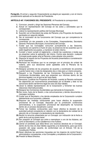 Parágrafo. El primer y segundo Vicepresidente se elegirá por separado y con el mismo
procedimiento aplicado en la elección de Presidente.

ARTÍCULO 40º. FUNCIONES DEL PRESIDENTE. Al Presidente le corresponderá:

      1. Convocar, presidir y dirigir las Sesiones Plenarias del Concejo.
      2. Actuar en representación del Concejo en los actos y actividades que le
          correspondan.
      3. Liderar la representación política del Concejo Municipal.
      4. Suscribir con el Secretario las actas de Plenaria y los Proyectos de Acuerdos
          aprobados en segundo debate.
      5. Ser el nominador de los funcionarios del Concejo que por competencia le
          corresponda.
      6. Juramentar y/o dar posesión a los Concejales, Vicepresidentes, Secretario
          General, Personero Municipal y funcionarios del Concejo.
      7. Cuidar que los Concejales concurran puntualmente a las Sesiones,
          requiriendo con apremio si fuere el caso, la presencia de los ausentes que no
          estén legalmente excusados, y mantener el orden interno.
      8. Cumplir y hacer cumplir el reglamento, y decidir las cuestiones o dudas que
          se presenten sobre la aplicación del mismo. Contra esta decisión, cualquier
          Concejal puede apelar ante la Plenaria y ésta adoptar otra posición.
      9. Disponer el reparto de los Proyectos de Acuerdo presentados a consideración
          de la Corporación.
      10. Rechazar las iniciativas que no se avengan con el principio de unidad de
          materia, pero sus decisiones serán apelables ante la Plenaria de la
          Corporación.
      11. Designar ponentes de los proyectos de acuerdo y coordinador de ponentes
          cuando fueren dos o más los designados dos o más para un mismo proyecto.
      12. Requerir a los Presidentes de las Comisiones Permanentes o de las
          Comisiones Accidentales, para que presenten sus informes dentro de los
          términos legales o en el que se les haya fijado.
      13. Sancionar y publicar los Proyectos de Acuerdo, cuando la Plenaria rechazare
          las objeciones por inconveniencia presentadas por el Alcalde y éste no los
          sancionare dentro del término legal de ocho (8) días hábiles.
      14. Llevar la debida representación de la Corporación y fomentar las buenas
          relaciones interinstitucionales.
      15. Designar las Comisiones Accidentales que demande la Corporación.
      16. Dar curso, fuera de la Sesión, a las comunicaciones y demás documentos o
          mensajes recibidos.
      17. Cuidar que el Secretario y los demás empleados de la Corporación cumplan
          debidamente sus funciones y deberes.
      18. Disponer las medidas conducentes para hacer efectiva la suspensión
          provisional de un Concejal, dispuesta por la jurisdicción contenciosa
          administrativa, o la suspensión provisional del desempeño de funciones
          dentro de un proceso disciplinario o penal.
      19. Tomar las medidas conducentes para hacer efectiva la decisión de la
          autoridad judicial competente en relación con la declaratoria de nulidad de la
          elección de un Concejal o la declaratoria de interdicción.
      20. Recibir la renuncia presentada por un Concejal, con indicación de la fecha a
          partir de la cual se quiere hacer.
      21. Dar posesión al Concejal que entre a reemplazar a uno de los titulares, así
          como al Secretario y a los subalternos si los hubiere.
      22. Llamar al candidato que deba llenar una vacancia absoluta de un Concejal,
          dentro de los tres (3) días hábiles siguientes a la declaratoria, para que tome
          posesión del cargo vacante, de conformidad con el Artículo 134 de la
          Constitución Política.
      23. Hacer efectivas las sanciones impuestas por los órganos de control fiscal y
          administrativo competentes, a los Concejales y empleados de la Corporación.
      24. Presidir la Mesa Directiva.
 