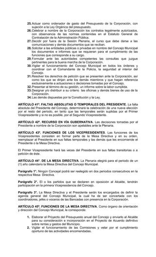 25. Actuar como ordenador de gasto del Presupuesto de la Corporación, con
          sujeción a la Ley Orgánica del presupuesto.
      26. Celebrar a nombre de la Corporación los contratos legalmente autorizados,
          con observancia de las normas contenidas en el Estatuto General de
          Contratación de la Administración Pública.
      27. Decidir por fuera de la Sesión Plenaria, el curso que debe darse a las
          comunicaciones y demás documentos que se reciban.
      28. Solicitar a las entidades públicas o privadas en nombre del Concejo Municipal
          los documentos e informes que se requieran para el cumplimiento de las
          funciones que corresponde a su cargo.
      29. Formular ante las autoridades competentes las consultas que juzgue
          pertinentes para la buena marcha de la Corporación.
      30. Vigilar el funcionamiento del Concejo Municipal en todos los órdenes y
          coordinar con el Comandante de la Policía, la seguridad al interior del
          Concejo.
      31. Resolver los derechos de petición que se presenten ante la Corporación, así
          como los que se dirijan ante los demás miembros y que hagan referencia
          exclusivamente a actuaciones o decisiones tomadas por el Concejo.
      32. Presentar al término de su gestión, un informe sobre la labor cumplida.
      33. Designar y/o distribuir a su criterio las oficinas y demás bienes de uso de la
          Corporación.
      34. Las demás dispuestas por la Constitución y la Ley.

ARTÍCULO 41º. FALTAS ABSOLUTAS O TEMPORALES DEL PRESIDENTE. La falta
absoluta del Presidente del Concejo, determinará la celebración de una nueva elección
por el resto del periodo, en tanto que las temporales serán suplidas por el Primer
Vicepresidente y si no es posible, por el Segundo Vicepresidente.

ARTÍCULO 42º. RECURSO EN VÍA GUBERNATIVA. Las decisiones tomadas por el
Presidente a nombre de la Corporación son apelables ante la Plenaria.

ARTÍCULO 43º. FUNCIONES DE LOS VICEPRESIDENTES. Las funciones de los
Vicepresidentes consisten en formar parte de la Mesa Directiva y en su orden,
reemplazar al Presidente en sus faltas temporales y las demás que les encomiende el
Presidente o la Mesa Directiva.

El Primer Vicepresidente hará las veces del Presidente en sus faltas transitorias o a
petición de éste.

ARTÍCULO 44º. DE LA MESA DIRECTIVA. La Plenaria elegirá para el periodo de un
(1) año calendario la Mesa Directiva del Concejo Municipal.

Parágrafo 1°. Ningún Concejal podrá ser reelegido en dos periodos consecutivos en la
respectiva Mesa Directiva.

Parágrafo 2°. El o los partidos que se declaren en oposición al Alcalde, tendrán
participación en la primera Vicepresidencia del Concejo.

Parágrafo 3°. La Mesa Directiva y el Presidente serán los encargados de definir la
agenda general del Concejo Municipal, la cual ha de ser concertada con los
coordinadores, jefes o voceros de las Bancadas con presencia en la Corporación.

ARTÍCULO 45º. FUNCIONES DE LA MESA DIRECTIVA. Como órgano de orientación
y dirección del Concejo Municipal, le corresponde:

      1. Elaborar el Proyecto del Presupuesto anual del Concejo y enviarlo al Alcalde
         para su consideración e incorporación en el Proyecto de Acuerdo definitivo
         sobre rentas y gastos del Municipio.
      2. Vigilar el funcionamiento de las Comisiones y velar por el cumplimiento
         oportuno de las actividades encomendadas.
 