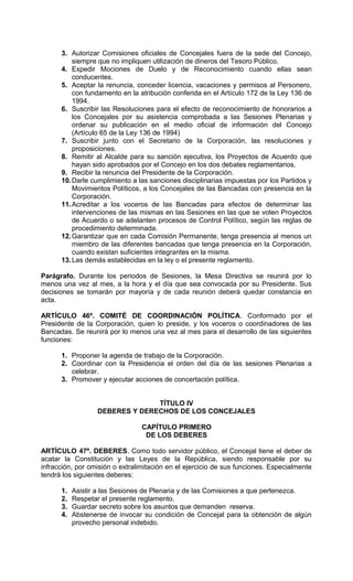 3. Autorizar Comisiones oficiales de Concejales fuera de la sede del Concejo,
          siempre que no impliquen utilización de dineros del Tesoro Público.
      4. Expedir Mociones de Duelo y de Reconocimiento cuando ellas sean
          conducentes.
      5. Aceptar la renuncia, conceder licencia, vacaciones y permisos al Personero,
          con fundamento en la atribución conferida en el Artículo 172 de la Ley 136 de
          1994.
      6. Suscribir las Resoluciones para el efecto de reconocimiento de honorarios a
          los Concejales por su asistencia comprobada a las Sesiones Plenarias y
          ordenar su publicación en el medio oficial de información del Concejo
          (Artículo 65 de la Ley 136 de 1994)
      7. Suscribir junto con el Secretario de la Corporación, las resoluciones y
          proposiciones.
      8. Remitir al Alcalde para su sanción ejecutiva, los Proyectos de Acuerdo que
          hayan sido aprobados por el Concejo en los dos debates reglamentarios.
      9. Recibir la renuncia del Presidente de la Corporación.
      10. Darle cumplimiento a las sanciones disciplinarias impuestas por los Partidos y
          Movimientos Políticos, a los Concejales de las Bancadas con presencia en la
          Corporación.
      11. Acreditar a los voceros de las Bancadas para efectos de determinar las
          intervenciones de las mismas en las Sesiones en las que se voten Proyectos
          de Acuerdo o se adelanten procesos de Control Político, según las reglas de
          procedimiento determinada.
      12. Garantizar que en cada Comisión Permanente, tenga presencia al menos un
          miembro de las diferentes bancadas que tenga presencia en la Corporación,
          cuando existan suficientes integrantes en la misma.
      13. Las demás establecidas en la ley o el presente reglamento.

Parágrafo. Durante los periodos de Sesiones, la Mesa Directiva se reunirá por lo
menos una vez al mes, a la hora y el día que sea convocada por su Presidente. Sus
decisiones se tomarán por mayoría y de cada reunión deberá quedar constancia en
acta.

ARTÍCULO 46º. COMITÉ DE COORDINACIÓN POLÍTICA. Conformado por el
Presidente de la Corporación, quien lo preside, y los voceros o coordinadores de las
Bancadas. Se reunirá por lo menos una vez al mes para el desarrollo de las siguientes
funciones:

      1. Proponer la agenda de trabajo de la Corporación.
      2. Coordinar con la Presidencia el orden del día de las sesiones Plenarias a
         celebrar.
      3. Promover y ejecutar acciones de concertación política.


                                TÍTULO IV
                  DEBERES Y DERECHOS DE LOS CONCEJALES

                                 CAPÍTULO PRIMERO
                                  DE LOS DEBERES

ARTÍCULO 47º. DEBERES. Como todo servidor público, el Concejal tiene el deber de
acatar la Constitución y las Leyes de la República, siendo responsable por su
infracción, por omisión o extralimitación en el ejercicio de sus funciones. Especialmente
tendrá los siguientes deberes:

      1.   Asistir a las Sesiones de Plenaria y de las Comisiones a que pertenezca.
      2.   Respetar el presente reglamento.
      3.   Guardar secreto sobre los asuntos que demanden reserva.
      4.   Abstenerse de invocar su condición de Concejal para la obtención de algún
           provecho personal indebido.
 