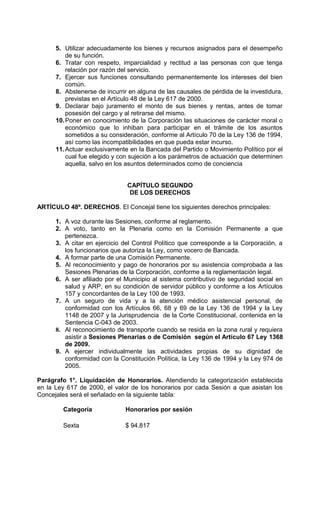 5. Utilizar adecuadamente los bienes y recursos asignados para el desempeño
          de su función.
      6. Tratar con respeto, imparcialidad y rectitud a las personas con que tenga
          relación por razón del servicio.
      7. Ejercer sus funciones consultando permanentemente los intereses del bien
          común.
      8. Abstenerse de incurrir en alguna de las causales de pérdida de la investidura,
          previstas en el Artículo 48 de la Ley 617 de 2000.
      9. Declarar bajo juramento el monto de sus bienes y rentas, antes de tomar
          posesión del cargo y al retirarse del mismo.
      10. Poner en conocimiento de la Corporación las situaciones de carácter moral o
          económico que lo inhiban para participar en el trámite de los asuntos
          sometidos a su consideración, conforme al Artículo 70 de la Ley 136 de 1994,
          así como las incompatibilidades en que pueda estar incurso.
      11. Actuar exclusivamente en la Bancada del Partido o Movimiento Político por el
          cual fue elegido y con sujeción a los parámetros de actuación que determinen
          aquella, salvo en los asuntos determinados como de conciencia


                               CAPÍTULO SEGUNDO
                                DE LOS DERECHOS

ARTÍCULO 48º. DERECHOS. El Concejal tiene los siguientes derechos principales:

      1. A voz durante las Sesiones, conforme al reglamento.
      2. A voto, tanto en la Plenaria como en la Comisión Permanente a que
         pertenezca.
      3. A citar en ejercicio del Control Político que corresponde a la Corporación, a
         los funcionarios que autoriza la Ley, como vocero de Bancada.
      4. A formar parte de una Comisión Permanente.
      5. Al reconocimiento y pago de honorarios por su asistencia comprobada a las
         Sesiones Plenarias de la Corporación, conforme a la reglamentación legal.
      6. A ser afiliado por el Municipio al sistema contributivo de seguridad social en
         salud y ARP, en su condición de servidor público y conforme a los Artículos
         157 y concordantes de la Ley 100 de 1993.
      7. A un seguro de vida y a la atención médico asistencial personal, de
         conformidad con los Artículos 66, 68 y 69 de la Ley 136 de 1994 y la Ley
         1148 de 2007 y la Jurisprudencia de la Corte Constitucional, contenida en la
         Sentencia C-043 de 2003.
      8. Al reconocimiento de transporte cuando se resida en la zona rural y requiera
         asistir a Sesiones Plenarias o de Comisión según el Artículo 67 Ley 1368
         de 2009.
      9. A ejercer individualmente las actividades propias de su dignidad de
         conformidad con la Constitución Política, la Ley 136 de 1994 y la Ley 974 de
         2005.

Parágrafo 1°. Liquidación de Honorarios. Atendiendo la categorización establecida
en la Ley 617 de 2000, el valor de los honorarios por cada Sesión a que asistan los
Concejales será el señalado en la siguiente tabla:

        Categoría             Honorarios por sesión

        Sexta                 $ 94.817
 