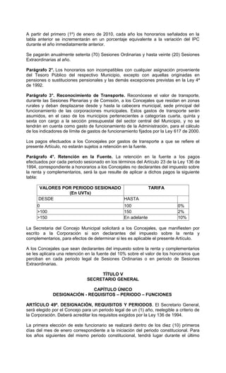 A partir del primero (1º) de enero de 2010, cada año los honorarios señalados en la
tabla anterior se incrementarán en un porcentaje equivalente a la variación del IPC
durante el año inmediatamente anterior.

Se pagarán anualmente setenta (70) Sesiones Ordinarias y hasta veinte (20) Sesiones
Extraordinarias al año.

Parágrafo 2°. Los honorarios son incompatibles con cualquier asignación proveniente
del Tesoro Público del respectivo Municipio, excepto con aquellas originadas en
pensiones o sustituciones pensionales y las demás excepciones previstas en la Ley 4ª
de 1992.

Parágrafo 3°. Reconocimiento de Transporte. Reconócese el valor de transporte,
durante las Sesiones Plenarias y de Comisión, a los Concejales que residan en zonas
rurales y deban desplazarse desde y hasta la cabecera municipal, sede principal del
funcionamiento de las corporaciones municipales. Estos gastos de transporte serán
asumidos, en el caso de los municipios pertenecientes a categorías cuarta, quinta y
sexta con cargo a la sección presupuestal del sector central del Municipio, y no se
tendrán en cuenta como gasto de funcionamiento de la Administración, para el cálculo
de los indicadores de límite de gastos de funcionamiento fijados por la Ley 617 de 2000.

Los pagos efectuados a los Concejales por gastos de transporte a que se refiere el
presente Artículo, no estarán sujetos a retención en la fuente.

Parágrafo 4°. Retención en la Fuente. La retención en la fuente a los pagos
efectuados por cada periodo sesionado en los términos del Artículo 23 de la Ley 136 de
1994, correspondiente a honorarios a los Concejales no declarantes del impuesto sobre
la renta y complementarios, será la que resulte de aplicar a dichos pagos la siguiente
tabla:

      VALORES POR PERIODO SESIONADO                             TARIFA
                (En UVTs)
      DESDE                         HASTA
     0                                            100                        0%
     >100                                         150                        2%
     >150                                         En adelante                10%

La Secretaria del Concejo Municipal solicitará a los Concejales, que manifiesten por
escrito a la Corporación si son declarantes del impuesto sobre la renta y
complementarios, para efectos de determinar si les es aplicable el presente Artículo.

A los Concejales que sean declarantes del impuesto sobre la renta y complementarios
se les aplicara una retención en la fuente del 10% sobre el valor de los honorarios que
perciban en cada periodo legal de Sesiones Ordinarias o en periodo de Sesiones
Extraordinarias.

                                    TÍTULO V
                               SECRETARIO GENERAL

                             CAPÍTULO ÚNICO
             DESIGNACIÓN - REQUISITOS – PERIODO – FUNCIONES

ARTÍCULO 49º. DESIGNACIÓN, REQUISITOS Y PERIODOS. El Secretario General,
será elegido por el Concejo para un periodo legal de un (1) año, reelegible a criterio de
la Corporación. Deberá acreditar los requisitos exigidos por la Ley 136 de 1994.

La primera elección de este funcionario se realizará dentro de los diez (10) primeros
días del mes de enero correspondiente a la iniciación del periodo constitucional. Para
los años siguientes del mismo periodo constitucional, tendrá lugar durante el último
 