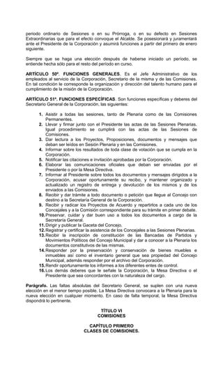 periodo ordinario de Sesiones o en su Prórroga, o en su defecto en Sesiones
Extraordinarias que para el efecto convoque el Alcalde. Se posesionará y juramentará
ante el Presidente de la Corporación y asumirá funciones a partir del primero de enero
siguiente.

Siempre que se haga una elección después de haberse iniciado un período, se
entiende hecha sólo para el resto del período en curso.

ARTÍCULO 50º. FUNCIONES GENERALES. Es el Jefe Administrativo de los
empleados al servicio de la Corporación, Secretario de la misma y de las Comisiones.
En tal condición le corresponde la organización y dirección del talento humano para el
cumplimiento de la misión de la Corporación.

ARTÍCULO 51º. FUNCIONES ESPECÍFICAS. Son funciones específicas y deberes del
Secretario General de la Corporación, las siguientes:

      1. Asistir a todas las sesiones, tanto de Plenaria como de las Comisiones
          Permanentes.
      2. Llevar y firmar junto con el Presidente las actas de las Sesiones Plenarias.
          Igual procedimiento se cumplirá con las actas de las Sesiones de
          Comisiones.
      3. Dar lectura a los Proyectos, Proposiciones, documentos y mensajes que
          deban ser leídos en Sesión Plenaria y en las Comisiones.
      4. Informar sobre los resultados de toda clase de votación que se cumpla en la
          Corporación.
      5. Notificar las citaciones e invitación aprobadas por la Corporación.
      6. Elaborar las comunicaciones oficiales que deban ser enviadas por el
          Presidente o por la Mesa Directiva.
      7. Informar al Presidente sobre todos los documentos y mensajes dirigidos a la
          Corporación, acusar oportunamente su recibo, y mantener organizado y
          actualizado un registro de entrega y devolución de los mismos y de los
          enviados a las Comisiones.
      8. Recibir y dar trámite a todo documento o petición que llegue al Concejo con
          destino a la Secretaría General de la Corporación.
      9. Recibir y radicar los Proyectos de Acuerdo y repartirlos a cada uno de los
          Concejales y a la Comisión correspondiente para su trámite en primer debate.
      10. Preservar, cuidar y dar buen uso a todos los documentos a cargo de la
          Secretaría General.
      11. Dirigir y publicar la Gaceta del Concejo.
      12. Registrar y certificar la asistencia de los Concejales a las Sesiones Plenarias.
      13. Recibir la inscripción de constitución de las Bancadas de Partidos y
          Movimientos Políticos del Concejo Municipal y dar a conocer a la Plenaria los
          documentos constitutivos de las mismas.
      14. Responder por la preservación y conservación de bienes muebles e
          inmuebles así como el inventario general que sea propiedad del Concejo
          Municipal, además responder por el archivo del Corporación.
      15. Rendir oportunamente los informes a los diferentes entes de control.
      16. Los demás deberes que le señale la Corporación, la Mesa Directiva o el
          Presidente que sea concordantes con la naturaleza del cargo.

Parágrafo. Las faltas absolutas del Secretario General, se suplen con una nueva
elección en el menor tiempo posible. La Mesa Directiva convocara a la Plenaria para la
nueva elección en cualquier momento. En caso de falta temporal, la Mesa Directiva
dispondrá lo pertinente.

                                      TÍTULO VI
                                     COMISIONES

                               CAPÍTULO PRIMERO
                             CLASES DE COMISIONES.
 