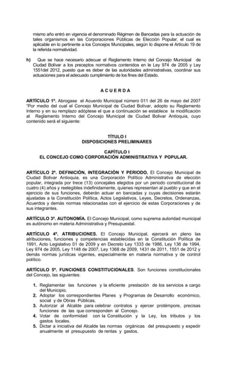 mismo año entró en vigencia el denominado Régimen de Bancadas para la actuación de
     tales organismos en las Corporaciones Públicas de Elección Popular, el cual es
     aplicable en lo pertinente a los Concejos Municipales, según lo dispone el Artículo 19 de
     la referida normatividad.

h)     Que se hace necesario adecuar el Reglamento Interno del Concejo Municipal de
     Ciudad Bolívar a los preceptos normativos contenidos en le Ley 974 de 2005 y Ley
     1551del 2012, puesto que es deber de las autoridades administrativas, coordinar sus
     actuaciones para el adecuado cumplimiento de los fines del Estado.


                                        ACUERDA

ARTÍCULO 1º. Abrogase el Acuerdo Municipal número 011 del 26 de mayo del 2007
“Por medio del cual el Concejo Municipal de Ciudad Bolívar, adopto su Reglamento
Interno y en su remplazo adóptese el que a continuación se establece la modificación
al Reglamento Interno del Concejo Municipal de Ciudad Bolivar Antioquia, cuyo
contenido será el siguiente:


                                        TÍTULO I
                              DISPOSICIONES PRELIMINARES

                              CAPÍTULO I
        EL CONCEJO COMO CORPORACIÓN ADMINISTRATIVA Y POPULAR.


ARTÍCULO 2º. DEFINICIÓN, INTEGRACIÓN Y PERIODO. El Concejo Municipal de
Ciudad Bolivar Antioquia, es una Corporación Político Administrativa de elección
popular, integrada por trece (13) concejales elegidos por un periodo constitucional de
cuatro (4) años y reelegibles indefinidamente, quienes representan al pueblo y que en el
ejercicio de sus funciones, deberán actuar en bancadas y cuyas decisiones estarán
ajustadas a la Constitución Política, Actos Legislativos, Leyes, Decretos, Ordenanzas,
Acuerdos y demás normas relacionadas con el ejercicio de estas Corporaciones y de
sus integrantes.

ARTÍCULO 3º. AUTONOMÍA. El Concejo Municipal, como suprema autoridad municipal
es autónomo en materia Administrativa y Presupuestal.

ARTÍCULO 4º. ATRIBUCIONES. El Concejo Municipal, ejercerá en pleno las
atribuciones, funciones y competencias establecidas en la Constitución Política de
1991, Acto Legislativo 01 de 2009 y en Decreto Ley 1333 de 1986, Ley 136 de 1994,
Ley 974 de 2005, Ley 1148 de 2007, Ley 1368 de 2009, 1431 de 2011, 1551 de 2012 y
demás normas jurídicas vigentes, especialmente en materia normativa y de control
político.

ARTÍCULO 5º. FUNCIONES CONSTITUCIONALES. Son funciones constitucionales
del Concejo, las siguientes:

     1. Reglamentar las funciones y la eficiente prestación de los servicios a cargo
        del Municipio.
     2. Adoptar los correspondientes Planes y Programas de Desarrollo económico,
        social y de Obras Públicas.
     3. Autorizar al Alcalde para celebrar contratos y ejercer protémpore, precisas
        funciones de las que corresponden al Concejo.
     4. Votar de conformidad con la Constitución y la Ley, los tributos y los
        gastos locales.
     5. Dictar a iniciativa del Alcalde las normas orgánicas del presupuesto y expedir
        anualmente el presupuesto de rentas y gastos.
 