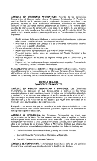 ARTÍCULO 52º. COMISIONES ACCIDENTALES. Además de las Comisiones
Permanentes, el Concejo podrá integrar Comisiones Accidentales. El Presidente
nombrará Comisiones Accidentales para el cumplimiento de asuntos específicos como
protocolo, asuntos de ética, acreditación documental, transmisión de mensajes,
escrutinio de las votaciones internas, presentación de informes a la Plenaria sobre
asuntos de interés para la Corporación, entre otros. Si se tratare de una Comisión
Accidental que deba desplazarse fuera de la jurisdicción del Concejo Municipal. Sin
perjuicio de lo anterior, serán funciones específicas de las Comisiones Accidentales, las
siguientes:

   Recibir sectores de la comunidad para el conocimiento de situaciones y problemas
    relacionados con el Municipio en sus diferentes aspectos.
   Presentar a la Plenaria del Concejo o a las Comisiones Permanentes informe
    escrito sobre la gestión adelantada.
   Escrutar el resultado de las votaciones.
   Recibir dignatarios o personalidades que invite el Concejo Municipal.
   Presentar informe escrito sobre las objeciones del Alcalde Municipal a los
    Proyectos de Acuerdo.
   Preparar Proyectos de Acuerdo de especial interés para la Corporación y el
    Municipio.
   Llevar a cabo las funciones que le sean asignadas por el respectivo Presidente de
    la Corporación y de las Comisiones Permanentes.

Parágrafo. Dichas Comisiones deberán ser integradas por tres (3) Concejales, máximo
cinco (5) asegurando la representación de las diferentes Bancadas. En su designación,
el Presidente definirá el termino para la presentación del informe sobre el tema, el cual
deberá ser por escrito y radicado en la Secretaria General para su lectura en Plenaria.


                                CAPÍTULO SEGUNDO
                             COMISIONES PERMANENTES

ARTÍCULO 53º. NÚMERO, INTEGRACIÓN Y FUNCIONES. Las Comisiones
Permanentes se dedicarán en sus deliberaciones al examen de los temas
especializados que le sean propios en materia normativa y de control político, al análisis
y evaluación de los informes que deben rendir los funcionarios de la Administración,
aprobar o negar en primer debate los Proyectos de Acuerdo que sean sometidos a su
consideración y a la realización de los debates que hayan sido aprobados en la
Comisión sobre asuntos propios de su competencia.

Parágrafo: Los asuntos que por su naturaleza no estén claramente definidos como
responsabilidad de una Comisión Permanente quedarán a disposición del Presidente de
la Corporación para su asignación.

ARTÍCULO 54. INTEGRACIÓN. Las Comisiones Permanentes, tan pronto sean
reglamentadas por la Mesa Directiva, deberán ser integradas y elegidas en Sesión
Plenaria que se llevará a cabo a más tardar dentro de los tres (3) días hábiles siguientes a
la integración y elección de la Mesa Directiva del Concejo Municipal, dando participación en
ellas a los miembros de los diversos Partidos o Movimientos Políticos que integran las
Bancadas y teniendo en cuenta la especialización o preferencias de los candidatos y son:

   -   Comisión Primera Permanente de Presupuesto y de Asuntos Fiscales.

   -   Comisión Segunda Permanente de Planeación y Desarrollo.

   -   Comisión Tercera Permanente de Gobierno

ARTÍCULO 55. COMPOSICIÓN. Todo Concejal deberá hacer parte de una Comisión
Permanente y en ningún caso podrá pertenecer a dos (2) o más de ellas.
 