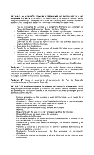 ARTÍCULO 56. COMISIÓN PRIMERA PERMANENTE DE PRESUPUESTO Y DE
ASUNTOS FISCALES. La Comisión de Presupuesto y de Asuntos Fiscales, estará
integrada por cinco (5) Concejales y su función será debatir y rendir informe a través del
ponente, para su segundo debate los Proyectos de Acuerdo que sean sobre:

    -   Plan de Inversiones del Municipio y el componente financiero que contengan los
        Planes de Desarrollo Económico y Social y de Obras Públicas.
    -   Establecimiento, reforma o eliminación de tributos, contribuciones, impuestos y
        sobretasas, exenciones tributarias, sistemas de retención y anticipos.
    -   Normas orgánicas del Presupuesto y expedición anual del presupuesto de
        rentas y gastos.
    -   Los recursos de gastos e inversión para el Municipio.
    -   Definición de las escalas de remuneración para las distintas categorías de
        empleos de la Administración Municipal.
    -   Cupo global de endeudamiento.
    -   Estudio de las facultades pro tempere al Alcalde Municipal sobre materias de
        competencia de esta comisión.
    -   Examen del balance general y demás estados contables del Municipio,
        presentados por el Alcalde, firmados por el Secretario de Hacienda y
        presentación al Concejo Municipal de sus conclusiones.
    -   Examen del informe sobre el estado de las finanzas del Municipio y análisis de las
        políticas económicas adoptadas por la Administración.
    -   Las demás que le sean asignadas por el Presidente del Concejo o su Mesa Directiva.

Parágrafo 1°: La comisión de presupuesto debe rendir informe trimestral al Concejo
sobre el estado del presupuesto y su ejecución por parte de la administración.
Presentar además sugerencias y observaciones que considere oportunas.
Presentar anualmente al Concejo un informe sobre el comportamiento tributario
municipal, con el fin de mantenerlo actualizado.

Parágrafo 2°: Hacer el seguimiento al cumplimiento del Plan de Desarrollo
conjuntamente con la Comisión de Desarrollo.

ARTÍCULO 57. Comisión Segunda Permanente de Planeación y Desarrollo. Estará
integrada por cinco (5) Concejales y su función será debatir y rendir informes a través
del ponente para su segundo debate, a los proyectos de acuerdo que tengan que ver
con los siguientes asuntos

   -    Eficiente prestación de los servicios a cargo del Municipio, en el marco de la
        Constitución y la Ley.
   -    Organización y funcionamiento de las Veedurías Ciudadanas, la descentralización,
        la desconcentración y el control social de los servicios públicos.
   -    Plan General de Desarrollo Económico y Social.
   -    Plan General de Ordenamiento físico y territorial del Municipio.
   -    Plan Vial.
   -    Reglamentación del uso del suelo y el espacio público del Municipio-.
   -    Desarrollo físico de las áreas rurales del Municipio.
   -    División del territorio Municipal.
   -    Planeación y asesoría a las Juntas Administradoras Locales en la elaboración del
        Plan de Desarrollo Económico y Social.
   -    Preservación y defensa del patrimonio ecológico, los recursos naturales y del
        medio ambiente.
   -    Vigilancia y control de la prestación de los servicios públicos domiciliarios y del
        transporte público y seguridad.
   -    Divulgación, fomento y pedagogía de los procesos de participación
        ciudadana.
   -    Estudio de facultades pro tempore al Alcalde Municipal en las materias antes
        relacionadas.
 