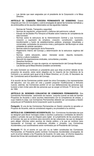 -   Las demás que sean asignadas por el presidente de la Corporación o la Mesa
       Directiva.

ARTÍCULO 58. COMISIÓN TERCERA PERMANENTE DE GOBIERNO. Estará
integrada por tres (3) Concejales y será la encargada de ejercer las funciones normativas y
de control político en los asuntos relacionados con las siguientes materias:

   -   Normas de Tránsito, Transporte y seguridad.
   -   Normas de regulación, preservación y defensa del patrimonio cultural.
   -   Estudio de facultades Pro-Témpore al Alcalde sobre materias de competencia de
       esta Comisión.
   -   Normas sobre la estructura de la Administración Central y sus funciones,
       creación y supresión de empleos, creación, constitución, supresión,
       transformación y fusión de establecimientos públicos, empresas industriales y
       comerciales, sociedades de economía mixta y participación del Municipio en otras
       entidades de carácter asociativo.
   -   Normas sobre la organización de la Personería.
   -   Reglamento Interno del Concejo y determinación de la estructura orgánica del
       mismo.
   -   Normas sobre educación, salud, bienestar social, deporte, recreación,
       turismo y cultura ciudadana.
   -   Atención de organizaciones sindicales, comunitarias y sociales.
   -   Derechos Humanos.
   -   Desplazamientos, en caso de urgencia, en representación del Concejo Municipal.
   -   Las demás que la Mesa Directiva considere convenientes.

En cada Comisión se nombrará un presidente para que dirija el primer debate de los
proyectos de acuerdo, estos serán elegidos por la mayoría de los miembros de la
Comisión y su periodo será igual al de la Mesa Directiva, un (1) año. El Secretario de
las Comisiones será el Secretario del Concejo.

A la reunión de las Comisiones podrán asistir los otros Concejales y los representantes
del ejecutivo, con voz pero sin voto y pueden proponer modificaciones o Artículos
nuevos; además, las Comisiones podrán oír en sus deliberaciones las personas que
tuvieren a bien invitar para ello las personas que se acojan al Artículo 77 de la Ley 136
de 1994.

ARTÍCULO 59. SESIONES CONJUNTAS DE COMISIONES PERMANENTES. Dos
Comisiones Permanentes sesionarán de manera conjunta cuando se trate de tramitar
Proyectos de Acuerdo u otros asuntos relacionados con la competencia de ambas, y
cuya materia lo exija. Las Comisiones Permanentes deberán ser convocadas a Sesión
conjunta por el Presidente de la Corporación quien la presidirá.

Parágrafo: Si una de las Comisiones Permanentes en Sesión conjunta no aprueba un
Proyecto de Acuerdo, este se considerará negado y se procederá a su archivo.

ARTÍCULO 60. COMISIONES ACCIDENTALES. Son Comisiones Accidentales las que
se designen para llevar mensajes orales o escritos a personas o entidades de derecho
público o privado; las que se integran para vigilar el cumplimiento de los acuerdos por
el Concejo; las que se nombran para escrutinio de las votaciones; las que se designan
para allegar informes sobre asuntos de interés público, y la que se nombran para
representar al Concejo en certámenes oficiales o privados. Las Comisiones
Accidentales y sus coordinadores serán nombrados por el Presidente del Concejo.

Parágrafo 1°: En el evento en que aún no se hallen constituidas las Comisiones
Permanentes, el Presidente podrá nombrar Comisiones Accidentales encargadas de
surtir el primer debate a los Proyectos de Acuerdo. En este caso, el informe respectivo
llevará las firmas del coordinador de la Comisión, del ponente y del secretario.
 