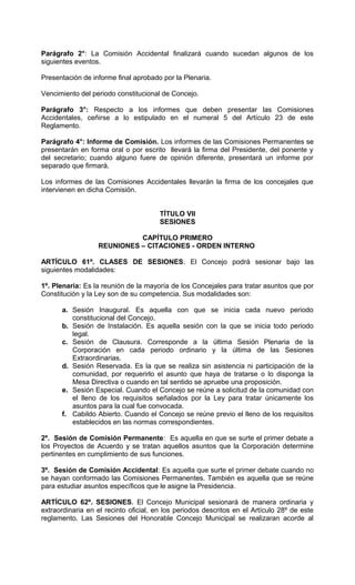 Parágrafo 2°: La Comisión Accidental finalizará cuando sucedan algunos de los
siguientes eventos.

Presentación de informe final aprobado por la Plenaria.

Vencimiento del periodo constitucional de Concejo.

Parágrafo 3°: Respecto a los informes que deben presentar las Comisiones
Accidentales, ceñirse a lo estipulado en el numeral 5 del Artículo 23 de este
Reglamento.

Parágrafo 4°: Informe de Comisión. Los informes de las Comisiones Permanentes se
presentarán en forma oral o por escrito llevará la firma del Presidente, del ponente y
del secretario; cuando alguno fuere de opinión diferente, presentará un informe por
separado que firmará.

Los informes de las Comisiones Accidentales llevarán la firma de los concejales que
intervienen en dicha Comisión.


                                       TÍTULO VII
                                       SESIONES

                            CAPÍTULO PRIMERO
                  REUNIONES – CITACIONES - ORDEN INTERNO

ARTÍCULO 61º. CLASES DE SESIONES. El Concejo podrá sesionar bajo las
siguientes modalidades:

1º. Plenaria: Es la reunión de la mayoría de los Concejales para tratar asuntos que por
Constitución y la Ley son de su competencia. Sus modalidades son:

      a. Sesión Inaugural. Es aquella con que se inicia cada nuevo periodo
         constitucional del Concejo.
      b. Sesión de Instalación. Es aquella sesión con la que se inicia todo periodo
         legal.
      c. Sesión de Clausura. Corresponde a la última Sesión Plenaria de la
         Corporación en cada periodo ordinario y la última de las Sesiones
         Extraordinarias.
      d. Sesión Reservada. Es la que se realiza sin asistencia ni participación de la
         comunidad, por requerirlo el asunto que haya de tratarse o lo disponga la
         Mesa Directiva o cuando en tal sentido se apruebe una proposición.
      e. Sesión Especial. Cuando el Concejo se reúne a solicitud de la comunidad con
         el lleno de los requisitos señalados por la Ley para tratar únicamente los
         asuntos para la cual fue convocada.
      f. Cabildo Abierto. Cuando el Concejo se reúne previo el lleno de los requisitos
         establecidos en las normas correspondientes.

2º. Sesión de Comisión Permanente: Es aquella en que se surte el primer debate a
los Proyectos de Acuerdo y se tratan aquellos asuntos que la Corporación determine
pertinentes en cumplimiento de sus funciones.

3º. Sesión de Comisión Accidental: Es aquella que surte el primer debate cuando no
se hayan conformado las Comisiones Permanentes. También es aquella que se reúne
para estudiar asuntos específicos que le asigne la Presidencia.

ARTÍCULO 62º. SESIONES. El Concejo Municipal sesionará de manera ordinaria y
extraordinaria en el recinto oficial, en los periodos descritos en el Artículo 28º de este
reglamento. Las Sesiones del Honorable Concejo Municipal se realizaran acorde al
 