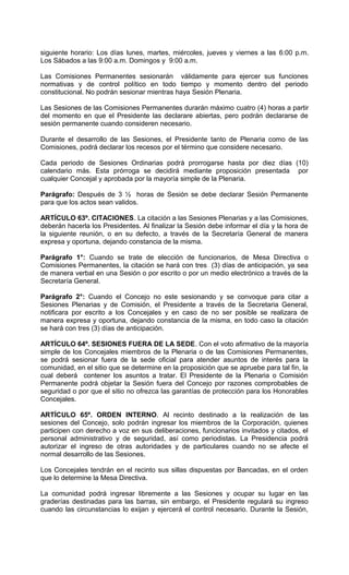 siguiente horario: Los días lunes, martes, miércoles, jueves y viernes a las 6:00 p.m.
Los Sábados a las 9:00 a.m. Domingos y 9:00 a.m.

Las Comisiones Permanentes sesionarán válidamente para ejercer sus funciones
normativas y de control político en todo tiempo y momento dentro del periodo
constitucional. No podrán sesionar mientras haya Sesión Plenaria.

Las Sesiones de las Comisiones Permanentes durarán máximo cuatro (4) horas a partir
del momento en que el Presidente las declarare abiertas, pero podrán declararse de
sesión permanente cuando consideren necesario.

Durante el desarrollo de las Sesiones, el Presidente tanto de Plenaria como de las
Comisiones, podrá declarar los recesos por el término que considere necesario.

Cada periodo de Sesiones Ordinarias podrá prorrogarse hasta por diez días (10)
calendario más. Esta prórroga se decidirá mediante proposición presentada por
cualquier Concejal y aprobada por la mayoría simple de la Plenaria.

Parágrafo: Después de 3 ½ horas de Sesión se debe declarar Sesión Permanente
para que los actos sean validos.

ARTÍCULO 63º. CITACIONES. La citación a las Sesiones Plenarias y a las Comisiones,
deberán hacerla los Presidentes. Al finalizar la Sesión debe informar el día y la hora de
la siguiente reunión, o en su defecto, a través de la Secretaría General de manera
expresa y oportuna, dejando constancia de la misma.

Parágrafo 1°: Cuando se trate de elección de funcionarios, de Mesa Directiva o
Comisiones Permanentes, la citación se hará con tres (3) días de anticipación, ya sea
de manera verbal en una Sesión o por escrito o por un medio electrónico a través de la
Secretaría General.

Parágrafo 2°: Cuando el Concejo no este sesionando y se convoque para citar a
Sesiones Plenarias y de Comisión, el Presidente a través de la Secretaria General,
notificara por escrito a los Concejales y en caso de no ser posible se realizara de
manera expresa y oportuna, dejando constancia de la misma, en todo caso la citación
se hará con tres (3) días de anticipación.

ARTÍCULO 64º. SESIONES FUERA DE LA SEDE. Con el voto afirmativo de la mayoría
simple de los Concejales miembros de la Plenaria o de las Comisiones Permanentes,
se podrá sesionar fuera de la sede oficial para atender asuntos de interés para la
comunidad, en el sitio que se determine en la proposición que se apruebe para tal fin, la
cual deberá contener los asuntos a tratar. El Presidente de la Plenaria o Comisión
Permanente podrá objetar la Sesión fuera del Concejo por razones comprobables de
seguridad o por que el sitio no ofrezca las garantías de protección para los Honorables
Concejales.

ARTÍCULO 65º. ORDEN INTERNO. Al recinto destinado a la realización de las
sesiones del Concejo, solo podrán ingresar los miembros de la Corporación, quienes
participen con derecho a voz en sus deliberaciones, funcionarios invitados y citados, el
personal administrativo y de seguridad, así como periodistas. La Presidencia podrá
autorizar el ingreso de otras autoridades y de particulares cuando no se afecte el
normal desarrollo de las Sesiones.

Los Concejales tendrán en el recinto sus sillas dispuestas por Bancadas, en el orden
que lo determine la Mesa Directiva.

La comunidad podrá ingresar libremente a las Sesiones y ocupar su lugar en las
graderías destinadas para las barras, sin embargo, el Presidente regulará su ingreso
cuando las circunstancias lo exijan y ejercerá el control necesario. Durante la Sesión,
 