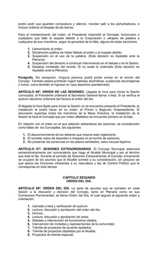 podrá pedir que guarden compostura y silencio, mandar salir a los perturbadores, e
incluso ordenar el despeje de las barras.

Para el mantenimiento del orden, el Presidente impondrá al Concejal, funcionario o
ciudadano que falte al respeto debido a la Corporación o ultrajare de palabra a
cualquiera de sus miembros, según la gravedad de la falta, alguna de estas sanciones:

      1. Llamamiento al orden.
      2. Declaración pública de haber faltado al orden y al respeto debido.
      3. Suspensión en el uso de la palabra. (Esta decisión es Apelable ante la
         Plenaria)
      4. Suspensión del derecho a continuar interviniendo en el debate o en la Sesión.
      5. Desalojo inmediato del recinto. Si no acata lo ordenado (Esta decisión es
         Apelable ante la Plenaria)

Parágrafo. Sin excepción, ninguna persona podrá portar armas en el recinto del
Concejo. También estará prohibido ingerir bebidas alcohólicas, sustancias alucinógenas
o fumar, como también el ingresar en ropa deportiva (pantaloneta).

ARTÍCULO 66º. ORDEN DE LAS SESIONES. Llegada la hora para iniciar la Sesión
convocada, el Presidente ordenará al Secretario General llamar a lista. Si se verifica el
quórum decisorio ordenará dar lectura al orden del día.

Si llegada la hora fijada para iniciar la Sesión no se encuentra presente el Presidente, la
instalación la podrá hacer en su orden, el Primer o Segundo Vicepresidente. Si
estuvieren ausentes todos los miembros de la Mesa Directiva, la instalación de la
Sesión la hará el Concejal que por orden alfabético se encuentre primero en la lista.

En relación con el orden en el que deberán adelantarse las sesiones, se considerarán
como faltas de los Concejales, las siguientes:

   1. El desconocimiento de los deberes que impone este reglamento.
   2. El cometer actos de desorden e irrespeto en el recinto de sesiones.
   3. No presentar las ponencias en los plazos señalados, salvo excusa legítima.

ARTÍCULO 67º. SESIONES EXTRAORDINARIAS. El Concejo Municipal sesionará
extraordinariamente por convocatoria que haga el Alcalde Municipal y por el término
que éste le fije. Durante el periodo de Sesiones Extraordinarias el Concejo únicamente
se ocupará de los asuntos que el Alcalde someta a su consideración, sin perjuicio de
que ejerza las funciones inherentes a su naturaleza y las de Control Político que le
corresponde en todo tiempo.


                                 CAPÍTULO SEGUNDO
                                   ORDEN DEL DIA.

ARTÍCULO 68º. ORDEN DEL DÍA. La serie de asuntos que se someten en cada
Sesión a la discusión y decisión del Concejo, tanto en Plenaria como en sus
Comisiones Permanentes, se llama Orden del Día, el cual seguirá el siguiente orden y
orientación:

      1.   Llamado a lista y verificación de quórum.
      2.   Lectura, discusión y aprobación del orden del día.
      3.   Himnos.
      4.   Lectura, discusión y aprobación de actas.
      5.   Debates e intervención de funcionarios citados.
      6.   Intervención de invitados y representantes de la comunidad.
      7.   Trámite de proyectos de acuerdo apelados.
      8.   Trámite de proyectos objetados por el Alcalde.
      9.   Proyectos de trámite especial.
 