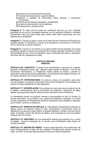10. Informe de las Comisiones Permanentes.
      11. Proyectos de Acuerdo para segundo debate.
      12. Elección y posesión de funcionarios, Mesa Directiva y Comisiones
          Permanente.
      13. Informe de Comisiones Especiales y Accidentales.
      14. Lectura de documentos y comunicaciones.
      15. Proposiciones y Asuntos varios.

Parágrafo 2°. El orden del día puede ser modificado solo por una vez, mediante
propuesta de uno de los Concejales asistentes, por la respectiva Plenaria o Comisión
Permanente. Para que pueda darse este evento, debe haber transcurrido una hora
después de su aprobación.

Parágrafo 3°. Cuando se vayan a incluir en el orden del día Proyectos de Acuerdo para
segundo debate, la Presidencia a través de la Secretaría lo anunciará en la Plenaria
con no menos de un día de antelación.

Parágrafo 4°. Cuando en una Sesión no se agote el orden del día aprobado, los puntos
pendientes deberán evacuarse con prelación en la Sesión siguiente, teniendo en cuenta
las prioridades de Ley, como son llamados a lista y verificación del quórum, aprobación
del orden del día y aprobación de actas.


                                 CAPÍTULO TERCERO
                                      DEBATES

ARTÍCULO 69º. CONCEPTO. El debate es el sometimiento a discusión de cualquier
proyecto o Proposición sobre cuya adopción deba resolver la Plenaria o una de sus
Comisiones Permanentes. La Presidencia declara abierto el debate y permite su
desarrollo cuando exista quórum deliberativo. Las decisiones sólo pueden tomarse con
la mayoría requerida, con el cual termina el debate.

ARTÍCULO 70º. INTERVENCIONES. En todos los casos y sin excepción, para hacer
uso de la palabra, se requiere autorización previa de la Presidencia. Se concederá con
sujeción al orden establecido en este reglamento.

ARTÍCULO 71º. INTERPELACIÓN. Es la solicitud al orador para que conceda el uso de
la palabra, exclusivamente para la formulación de preguntas o aclaración de algún
aspecto que aquel esté tratando. Requiere de la autorización de la Presidencia.

La interpelación tendrá una duración máxima e improrrogable de dos (3) minutos. Si
excede este limite o no se refiere a una solicitud de aclaración o pregunta, o no fuere
concisa y pertinente, el Presidente le retirará la autorización para interpelar y dispondrá
que el orador continúe su exposición.

ARTÍCULO 72º. DERECHO DE RÉPLICA. En todo debate se garantizará el derecho de
réplica cuando se expresen juicios de valor, inexactitudes o comentarios contra la
dignidad de una persona, grupo político, preceptos religiosos, morales u otro del mismo
orden. Al aludido o titular del derecho de réplica, se le concederá el uso de la palabra
hasta por tres (3) minutos.

ARTÍCULO 73º. MOCIONES. Es una proposición especial que presenta uno o varios
concejales durante la discusión de un asunto, que el Presidente debe decidir de
manera inmediata.

ARTÍCULO 74º. MOCIÓN DE ORDEN. Cuando exista dispersión en el tratamiento del
tema correspondiente al orden del día, cualquier Concejal podrá solicitar moción de
orden con el fin de que las intervenciones se centren en el tema específico.
 