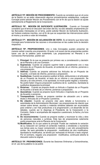 ARTÍCULO 75º. MOCIÓN DE PROCEDIMIENTO. Cuando se considere que en el curso
de la Sesión no se están observando algunos procedimientos establecidos, cualquier
Concejal podrá solicitar Moción de Procedimiento con el fin de que la Sesión se ajuste
estrictamente al Reglamento de la Corporación.

ARTÍCULO 76º. MOCIÓN DE SUFICIENTE ILUSTRACIÓN. Cuando un Concejal
considere que el tema en discusión del orden del día, ha sido debatido ampliamente por
las Bancadas interesadas en el tema, podrá solicitar Moción de Suficiente Ilustración,
así hubiere oradores inscritos, con el fin de que se suspendan las intervenciones sobre
el mismo y se entre a votar de inmediato.

ARTÍCULO 77º. MOCIÓN DE ACLARACIÓN DE VOTO. Es el derecho que tiene todo
Concejal para fundamentar las razones o circunstancias en las cuales tomo la decisión
respectiva.

ARTÍCULO 78º. PROPOSICIONES. Uno o más Concejales pueden presentar de
manera verbal o escrita una proposición. El autor o el vocero de los proponentes podrán
hacer uso de la palabra para sustentarla. Las proposiciones en Plenaria o en
Comisiones Permanentes podrán ser:

      1. Principal: Es la que se presenta por primera vez a consideración y decisión
          de la Plenaria o de una Comisión.
      2. Supresivas: Cuando se propone suprimir total o parcialmente uno o mas
          Artículos de un Proyecto de Acuerdo, el contenido de un informe, ponencia o
          una proposición.
      3. Aditivas: Cuando se propone adicionar los Artículos de un Proyecto de
          Acuerdo, o el texto de informe, ponencia o proposición.
      4. Sustitutivas: Cuando se propone sustituir el titulo, atribuciones o el articulado
          de un Proyecto de Acuerdo, el texto de un informe o una proposición. Se
          discute y se vota primero, si es aprobada, la inicial queda negada y viceversa.
          No podrá haber ninguna proposición sustitutiva de la sustitutiva. Aprobada la
          sustitutiva desaparece la principal.
      5. Divisivas: Cuando se propone dividir un Artículo o Capitulo de un Proyecto
          de Acuerdo o el texto de un informe, ponencia o proposición.
      6. Asociativas: Cuando se propone reunir Artículos o Capítulos de un Proyecto
          de Acuerdo o ponencia.
      7. Transpositivas: Cuando se propone cambiar de ubicación uno o varios
          títulos o Artículos de un Proyecto o ponencia.
      8. De citación: Cuando se propone citar para debate a funcionarios o
          autoridades de la Administración Municipal. Las proposiciones de citación que
          versen sobre temas, asuntos o materias similares deberán ser acumuladas
          para ordenar y ser más productivas a la programación y el desarrollo de los
          debates, cuando así lo disponga el Presidente de la Corporación o la
          Comisión. Debe ir acompañada del respectivo cuestionario, la fecha y la hora
          de citación.
      9. De reconocimiento: Cuando se propone exaltar y reconocer la vida y obra
          de personas naturales o jurídicas. Éste tipo de proposiciones solamente
          podrá presentarse ante la Plenaria de la Corporación.
      10. Modificativa: Es la que aclara la principal. Puede ser mediante la variación
          de su redacción sin cambiar el contenido material, o dividiendo o reuniendo
          sus temas para su mayor comprensión o claridad, o por otro procedimiento
          similar. No será admisible la proposición modificativa de otra modificativa.
          Aprobada la modificativa, se tendrá por rechazado el Artículo o texto original.
          Por el contrario, negada una proposición modificativa, continuará abierta la
          discusión sobre la original.

ARTÍCULO 79º. PROHIBICIONES. Durante las Sesiones Ordinarias y Extraordinarias,
en el uso de la palabra no se podrá:
 