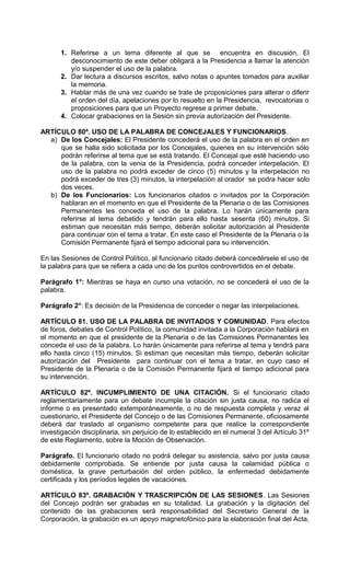 1. Referirse a un tema diferente al que se encuentra en discusión. El
          desconocimiento de este deber obligará a la Presidencia a llamar la atención
          y/o suspender el uso de la palabra.
       2. Dar lectura a discursos escritos, salvo notas o apuntes tomados para auxiliar
          la memoria.
       3. Hablar más de una vez cuando se trate de proposiciones para alterar o diferir
          el orden del día, apelaciones por lo resuelto en la Presidencia, revocatorias o
          proposiciones para que un Proyecto regrese a primer debate.
       4. Colocar grabaciones en la Sesión sin previa autorización del Presidente.

ARTÍCULO 80º. USO DE LA PALABRA DE CONCEJALES Y FUNCIONARIOS.
  a) De los Concejales: El Presidente concederá el uso de la palabra en el orden en
     que se halla sido solicitada por los Concejales, quienes en su intervención sólo
     podrán referirse al tema que se está tratando. El Concejal que esté haciendo uso
     de la palabra, con la venia de la Presidencia, podrá conceder interpelación. El
     uso de la palabra no podrá exceder de cinco (5) minutos y la interpelación no
     podrá exceder de tres (3) minutos, la interpelación al orador se podra hacer solo
     dos veces.
  b) De los Funcionarios: Los funcionarios citados o invitados por la Corporación
     hablaran en el momento en que el Presidente de la Plenaria o de las Comisiones
     Permanentes les conceda el uso de la palabra. Lo harán únicamente para
     referirse al tema debatido y tendrán para ello hasta sesenta (60) minutos. Si
     estiman que necesitan más tiempo, deberán solicitar autorización al Presidente
     para continuar con el tema a tratar. En este caso el Presidente de la Plenaria o la
     Comisión Permanente fijará el tiempo adicional para su intervención.

En las Sesiones de Control Político, al funcionario citado deberá concedérsele el uso de
la palabra para que se refiera a cada uno de los puntos controvertidos en el debate.

Parágrafo 1°: Mientras se haya en curso una votación, no se concederá el uso de la
palabra.

Parágrafo 2°: Es decisión de la Presidencia de conceder o negar las interpelaciones.

ARTÍCULO 81. USO DE LA PALABRA DE INVITADOS Y COMUNIDAD. Para efectos
de foros, debates de Control Político, la comunidad invitada a la Corporación hablará en
el momento en que el presidente de la Plenaria o de las Comisiones Permanentes les
conceda el uso de la palabra. Lo harán únicamente para referirse al tema y tendrá para
ello hasta cinco (15) minutos. Si estiman que necesitan más tiempo, deberán solicitar
autorización del Presidente para continuar con el tema a tratar, en cuyo caso el
Presidente de la Plenaria o de la Comisión Permanente fijará el tiempo adicional para
su intervención.

ARTÍCULO 82º. INCUMPLIMIENTO DE UNA CITACIÓN. Si el funcionario citado
reglamentariamente para un debate incumple la citación sin justa causa, no radica el
informe o es presentado extemporáneamente, o no de respuesta completa y veraz al
cuestionario, el Presidente del Concejo o de las Comisiones Permanente, oficiosamente
deberá dar traslado al organismo competente para que realice la correspondiente
investigación disciplinaria, sin perjuicio de lo establecido en el numeral 3 del Artículo 31º
de este Reglamento, sobre la Moción de Observación.

Parágrafo. El funcionario citado no podrá delegar su asistencia, salvo por justa causa
debidamente comprobada. Se entiende por justa causa la calamidad pública o
doméstica, la grave perturbación del orden público, la enfermedad debidamente
certificada y los períodos legales de vacaciones.

ARTÍCULO 83º. GRABACIÓN Y TRASCRIPCIÓN DE LAS SESIONES. Las Sesiones
del Concejo podrán ser grabadas en su totalidad. La grabación y la digitación del
contenido de las grabaciones será responsabilidad del Secretario General de la
Corporación, la grabación es un apoyo magnetofónico para la elaboración final del Acta,
 