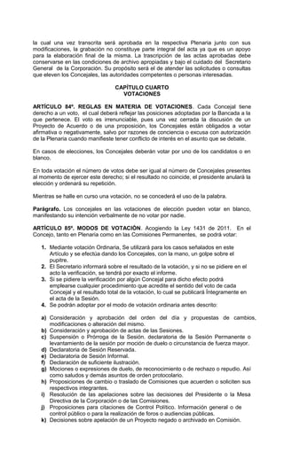 la cual una vez transcrita será aprobada en la respectiva Plenaria junto con sus
modificaciones, la grabación no constituye parte integral del acta ya que es un apoyo
para la elaboración final de la misma. La trascripción de las actas aprobadas debe
conservarse en las condiciones de archivo apropiadas y bajo el cuidado del Secretario
General de la Corporación. Su propósito será el de atender las solicitudes o consultas
que eleven los Concejales, las autoridades competentes o personas interesadas.

                                 CAPÍTULO CUARTO
                                   VOTACIONES

ARTÍCULO 84º. REGLAS EN MATERIA DE VOTACIONES. Cada Concejal tiene
derecho a un voto, el cual deberá reflejar las posiciones adoptadas por la Bancada a la
que pertenece. El voto es irrenunciable, pues una vez cerrada la discusión de un
Proyecto de Acuerdo o de una proposición, los Concejales están obligados a votar
afirmativa o negativamente, salvo por razones de conciencia o excusa con autorización
de la Plenaria cuando manifieste tener conflicto de interés en el asunto que se debate.

En casos de elecciones, los Concejales deberán votar por uno de los candidatos o en
blanco.

En toda votación el número de votos debe ser igual al número de Concejales presentes
al momento de ejercer este derecho; si el resultado no coincide, el presidente anulará la
elección y ordenará su repetición.

Mientras se halle en curso una votación, no se concederá el uso de la palabra.

Parágrafo. Los concejales en las votaciones de elección pueden votar en blanco,
manifestando su intención verbalmente de no votar por nadie.

ARTÍCULO 85º. MODOS DE VOTACIÓN. Acogiendo la Ley 1431 de 2011. En el
Concejo, tanto en Plenaria como en las Comisiones Permanentes, se podrá votar:

   1. Mediante votación Ordinaria, Se utilizará para los casos señalados en este
      Artículo y se efectúa dando los Concejales, con la mano, un golpe sobre el
      pupitre.
   2. El Secretario informará sobre el resultado de la votación, y si no se pidiere en el
      acto la verificación, se tendrá por exacto el informe.
   3. Si se pidiere la verificación por algún Concejal para dicho efecto podrá
      emplearse cualquier procedimiento que acredite el sentido del voto de cada
      Concejal y el resultado total de la votación, lo cual se publicará Íntegramente en
      el acta de la Sesión.
   4. Se podrán adoptar por el modo de votación ordinaria antes descrito:

   a) Consideración y aprobación del orden del día y propuestas de cambios,
      modificaciones o alteración del mismo.
   b) Consideración y aprobación de actas de las Sesiones.
   c) Suspensión o Prórroga de la Sesión. declaratoria de la Sesión Permanente o
      levantamiento de la sesión por moción de duelo o circunstancia de fuerza mayor.
   d) Declaratoria de Sesión Reservada.
   e) Declaratoria de Sesión Informal.
   f) Declaración de suficiente ilustración.
   g) Mociones o expresiones de duelo, de reconocimiento o de rechazo o repudio. Así
      como saludos y demás asuntos de orden protocolario.
   h) Proposiciones de cambio o traslado de Comisiones que acuerden o soliciten sus
      respectivos integrantes.
   i) Resolución de las apelaciones sobre las decisiones del Presidente o la Mesa
      Directiva de la Corporación o de las Comisiones.
   j) Proposiciones para citaciones de Control Político. Información general o de
      control público o para la realización de foros o audiencias públicas.
   k) Decisiones sobre apelación de un Proyecto negado o archivado en Comisión.
 