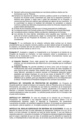 l) Decisión sobre excusas presentadas por servidores públicos citados por las
      Comisiones o por la Plenaria.
   m) Tampoco se requerirá de votación nominal y pública cuando en el trámite de un
      Proyecto de Acuerdo exista unanimidad por parte de la respectiva Comisión o
      Plenaria para aprobar o negar todo o parte del articulado de un Proyecto, a
      menos que esa forma de votación sea solicitada por alguno de sus miembros. Si
      la unanimidad no abarca la totalidad del articulado se someterán a votación
      nominal y pública las diferentes proposiciones sobre los Artículos respecto de los
      cuales existan discrepancias.
   n) El titulo de los Proyectos siempre que no tenga propuesta de modificación.
   o) La pregunta sobre si el Concejo quiere que un Proyecto sea Acuerdo Municipal.
   p) La pregunta sobre si declara válida una elección realizada por el Concejo.
   q) Los asuntos de mero trámite. entendidos como aquellos que. haciendo o no
      parte de la función constitucional y legal. no corresponden al debate y votación
      de los textos de los Proyectos de Acuerdo y los no prescritos que puedan
      considerarse

Parágrafo 1°. La verificación de la votación ordinaria debe surtirse por el mismo
procedimiento que la votación nominal y pública, es decir deberá arrojar el resultado de
la votación y el sentido del voto de cada Concejal. Se llamará a lista y cada Concejal
anunciará de manera verbal su voto sí o no.

Parágrafo 2°. Aceptado o negado un impedimento a un Concejal en el trámite de un
Proyecto de Acuerdo en Comisión, no será necesario volver a considerarse en la
Plenaria de la Corporación a menos que se presenten circunstancias nuevas que
versen los fundamentos del mismo.

   a) Votación Nominal. Como regla general las votaciones serán nominales y
      públicas, con las excepciones que determine la Ley o aquellas que la modifiquen
      o adicionen.
   b) Votación Secreta. No permite identificar la forma como vota el Concejal. Las
      rectificaciones sólo serán procedentes cuando el número de votos recogidos no
      sean igual al de los votantes. Esta votación sólo se presentará cuando se deba
      hacer elección; aprobada la votación secreta, el Presidente dispondrá repartir
      papeletas que tengan impresas, en una de sus caras, la leyenda SI" o "NO", y
      espacios para marcar. El Secretario llamará a cada Concejal, según el orden
      alfabético de su apellido, para que deposite la papeleta en la urna dispuesta para
      el efecto. Previamente el Presidente designará una comisión escrutadora.

ARTÍCULO 86º. VOTACIÓN DE PROYECTOS DE ACUERDO. Un Proyecto de
Acuerdo podrá ser votado en bloque o en conjunto, tanto en Plenaria como en Comisión
Permanente, con base en el entendido de que todos los miembros de la Corporación
conozcan el documento con sus soportes y anexos. Igualmente, si la mayoría de la
Plenaria o Comisión Permanente mediante proposición lo aprueba, podrá votarlo de
manera separada en todas sus partes. La solicitud puede provenir de un Concejal o del
el autor de la iniciativa.

ARTÍCULO 87º. EMPATES. En caso de empate en la votación de un Proyecto o
Proposición, se procederá a una segunda votación en la misma Sesión o en la
inmediatamente siguiente, según lo disponga la Presidencia. De presentarse
nuevamente el empate, se entenderá negada la iniciativa. Si el empate se produce para
una elección, está se repetirá y si el empate subsiste se decidirá por la suerte.

ARTÍCULO 88. REGLAS ESPECIALES EN MATERIA DE ELECCIONES. El acto de
elección se citará con tres (3) días calendario de anticipación conforme a la Ley. En la
fecha y la hora indicada. La elección se hará de forma secreta. Y una vez hecha la
respectiva elección y conocido el resultado, la Presidencia declarará legalmente elegido
para el cargo o dignidad de que se trate, al candidato que ha obtenido la mayoría de
votos, e inmediatamente si fuere del caso, se le tomara el juramento de rigor. Si se trata
 