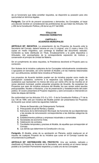 de un funcionario que deba acreditar requisitos, se dispondrá su posesión para otra
oportunidad en términos legales.

Parágrafo. Con el fin de prevenir acusaciones o demandas, los Concejales, al hacer
una elección tendrán en consideración las prohibiciones de que tratan los Artículos 125
y 292 de la Constitución Política y 49 de la Ley 617 del 2000.


                                     TÍTULO VIII
                                 PROCESO NORMATIVO

                                    CAPÍTULO I
                               ACUERDOS MUNICIPALES

ARTÍCULO 89º. INICIATIVA. La presentación de los Proyectos de Acuerdo ante la
Secretaria del Concejo, deberá hacerse en una (1) original, una (1) copia y trece (13)
copias en medio magnético, que contenga la totalidad del documento radicado.
Contendrá su texto distribuido en Título, Encabezamiento y la parte dispositiva o
Articulado; irán acompañados de la correspondiente exposición de motivos y
conservarán el principio de Unidad de Materia.

Sin el cumplimiento de estos requisitos, la Presidencia devolverá el Proyecto para su
corrección.

Son titulares de la iniciativa cualquiera de los Concejales individualmente considerados
o agrupados en bancadas, así como también el Alcalde y en las materias relacionadas
con sus atribuciones, también tiene iniciativa el Personero.

Los proyectos de Acuerdo también pueden ser de iniciativa popular como medio de
participación ciudadana, conforme a la respectiva Ley Estatutaria. Un grupo de
ciudadanos que representen no menos del cinco por ciento (5%) de los inscritos en el
censo electoral municipal, podrán presentar proyectos de Acuerdo. Se exceptúan los
Proyectos que sean de iniciativa exclusiva del Alcalde; los que versen sobre asuntos
presupuestales, fiscales o tributarios, y los de preservación y restablecimiento del orden
público. El vocero presentará el Proyecto respectivo y será convocado e intervendrá en
todas las etapas del trámite.

De conformidad con los Artículos 313- 6 y 315 – 5 de la Constitución Política y 71 de la
Ley 136 de 1994, solo por iniciativa del Alcalde podrán ser presentados los Proyectos
de Acuerdo que versen sobre las siguientes materias:

      1. Planes de Desarrollo y de Ordenamiento Territorial.
      2. Presupuesto anual de Rentas y Gastos.
      3. Estructura de la Administración Municipal, las funciones de sus dependencias
         y las escalas de remuneración correspondientes a las distintas categorías de
         empleos.
      4. Establecimientos públicos y empresas industriales o comerciales
      5. Sociedades de economía mixta.
      6. Celebración de contratos.
      7. Facultades temporales y precisas al Alcalde, de aquellas que corresponden al
         Concejo.
      8. Las demás que determinen la Constitución o la Ley.

Parágrafo. El Alcalde, antes de su aprobación en Plenaria, podrá coadyuvar en el
impulso de cualquier Proyecto de su iniciativa que curse en el Concejo cuando las
circunstancias lo justifiquen.

ARTÍCULO 90º. DISTRIBUCIÓN DEL PROYECTO. Una vez recibido, radicado y
clasificado el Proyecto de Acuerdo en la Secretaría, será remitido en el menor tiempo
posible a la Comisión Permanente respectiva y a cada uno de los Concejales
 