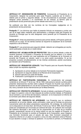 ARTÍCULO 91º. DESIGNACIÓN DE PONENTES. Corresponde al Presidente de la
Corporación, designar los ponentes para cada Proyecto, pudiendo ser el mismo o
distinto para el primer y segundo debate. Si las circunstancias lo aconsejan, podrá
designar varios ponentes y un coordinador de los mismos, el término para la
presentación de las ponencias para primer debate será entre (1) y (10) días.

Se publicará una lista con los nombres de los Concejales negligentes en la
presentación de las ponencias.

Parágrafo 1°. Los términos que habla el presente Artículo se empezara a contar una
vez se le haga saber mediante acto administrativo y entregue copia del Proyecto de
Acuerdo al Concejal que ha sido designado como ponente por el Presidente de la
Corporación.

Parágrafo 2°. Antes de presentarse ponencia para primer debate, el Proyecto podrá ser
retirado por su autor. En los demás eventos se requerirá la aceptación de la Comisión
respectiva o de la Plenaria.

Parágrafo 3°. Las ponencias para segundo debate deberán ser entregadas por escrito,
serán publicadas a través de un medio idóneo

ARTÍCULO 92º. ACUMULACIÓN DE PROYECTOS. Sólo en primer debate y antes de
rendirse ponencia, el Proyecto o Proyectos de Acuerdo que se refieran a un mismo
tema, podrán ser remitidos con nota explicativa por el Presidente de la Comisión al
ponente del Proyecto en estudio, quien a su juicio podrá acumularlos. Si ya los
proyectos cursaren simultáneamente, en las mismas condiciones, podrán acumularse
por decisión de la Presidencia.

ARTÍCULO 93º. REQUISITOS LEGALES. Todo Proyecto para ser Acuerdo Municipal,
debe cumplir los requisitos siguientes:

     1.   Aprobación en primer debate en la Comisión Permanente respectiva.
     2.   Aprobación en segundo debate en la Plenaria de la Corporación.
     3.   Sanción ejecutiva por parte del Alcalde.
     4.   Publicación o promulgación en el medio oficial.

ARTÍCULO 94º. PARTICIPACIÓN CIUDADANA. En cumplimiento del precepto
contenido en el Artículo 77 de la Ley 136 de 1994, toda persona natural o jurídica podrá
presentar observaciones escritas sobre cualquier Proyecto de Acuerdo cuyo estudio y
examen se esté adelantando en una de las Comisiones Permanentes, previa fijación de
día, hora y duración de las intervenciones por la Mesa Directiva.

ARTÍCULO 95º. PROYECTO APROBADO. Cerrado el debate y aprobado el Proyecto y
en lapso no superior a dos (2) días después de surtido el primer debate, el Presidente
de la Comisión y con la firma del Secretario, radicaran en la Corporación el informe de
la Comisión para efecto del segundo debate.

ARTÍCULO 96º. PROYECTO NO APROBADO. Los Proyectos que no recibieron
aprobación en el primer debate, serán archivados y para que el Concejo se pronuncie
nuevamente sobre ello deben presentarse nuevamente. Sin embargo, de conformidad
con lo dispuesto en el inciso final del Artículo 73 de la Ley 136 de 1994, dicho Proyecto
podrá ser considerado por el Concejo por solicitud del autor, de cualquier otro Concejal,
del Gobierno Municipal o del vocero de los proponentes en el caso de la iniciativa
popular, presentando recurso en la misma sesión en que fue negado el Proyecto, el
Presidente de la Comisión lo remitirá al Presidente de la Corporación, quien integrara
una Comisión Accidental para el estudio del caso. Esta Comisión presentará el
respectivo informe en un plazo no superior a cinco (5) días calendario ante la Plenaria,
la que decidirá si acoge o rechaza la apelación. Si ocurriere lo primero, la Presidencia
 